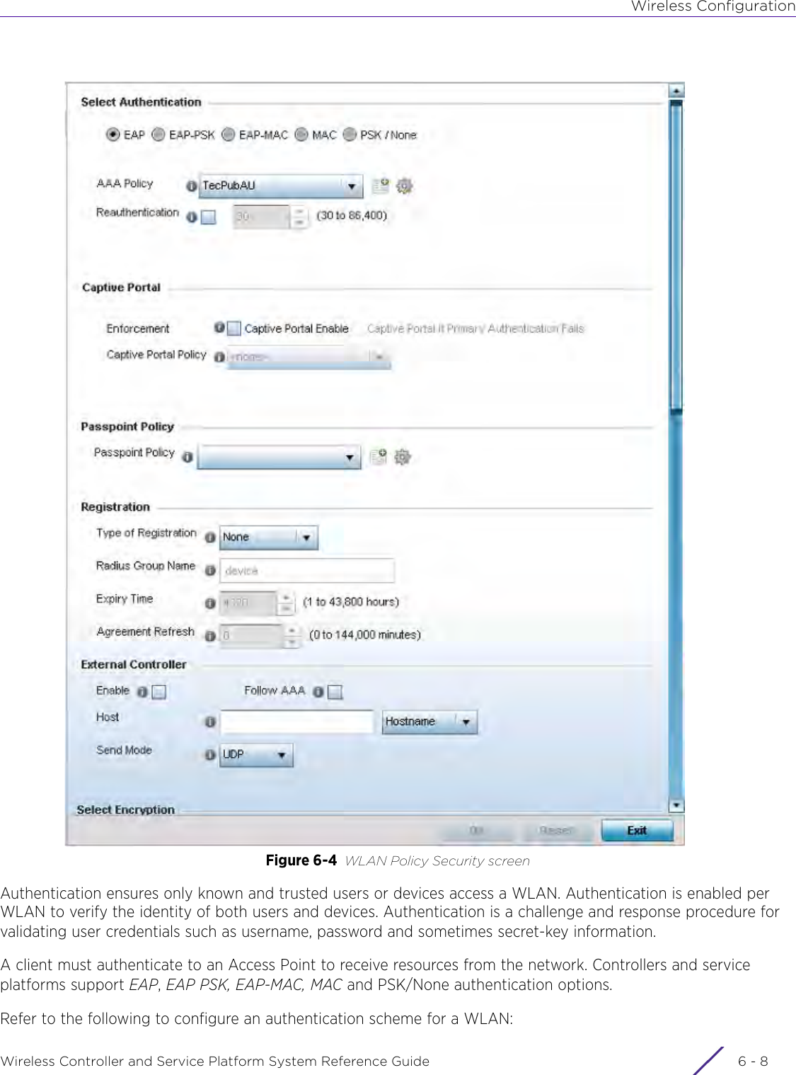 Wireless ConfigurationWireless Controller and Service Platform System Reference Guide  6 - 8Figure 6-4 WLAN Policy Security screenAuthentication ensures only known and trusted users or devices access a WLAN. Authentication is enabled per WLAN to verify the identity of both users and devices. Authentication is a challenge and response procedure for validating user credentials such as username, password and sometimes secret-key information. A client must authenticate to an Access Point to receive resources from the network. Controllers and service platforms support EAP, EAP PSK, EAP-MAC, MAC and PSK/None authentication options. Refer to the following to configure an authentication scheme for a WLAN: