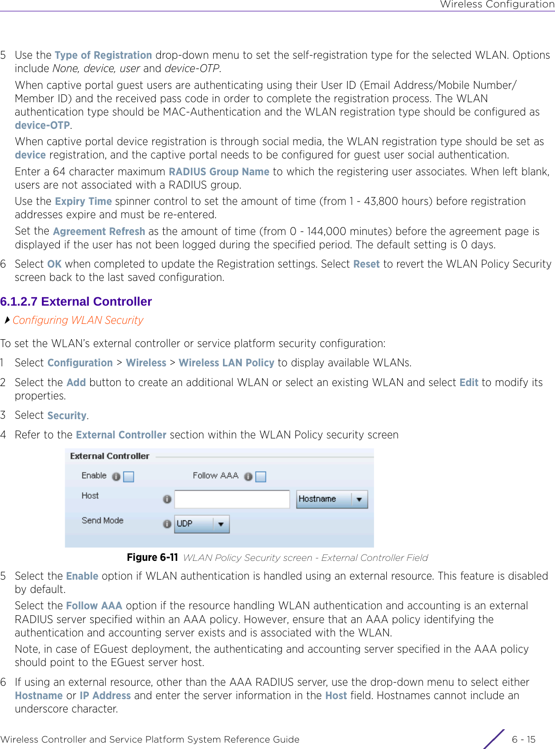 Wireless ConfigurationWireless Controller and Service Platform System Reference Guide 6 - 155Use the Type of Registration drop-down menu to set the self-registration type for the selected WLAN. Options include None, device, user and device-OTP.When captive portal guest users are authenticating using their User ID (Email Address/Mobile Number/ Member ID) and the received pass code in order to complete the registration process. The WLAN authentication type should be MAC-Authentication and the WLAN registration type should be configured as device-OTP.When captive portal device registration is through social media, the WLAN registration type should be set as device registration, and the captive portal needs to be configured for guest user social authentication.Enter a 64 character maximum RADIUS Group Name to which the registering user associates. When left blank, users are not associated with a RADIUS group. Use the Expiry Time spinner control to set the amount of time (from 1 - 43,800 hours) before registration addresses expire and must be re-entered.Set the Agreement Refresh as the amount of time (from 0 - 144,000 minutes) before the agreement page is displayed if the user has not been logged during the specified period. The default setting is 0 days.6Select OK when completed to update the Registration settings. Select Reset to revert the WLAN Policy Security screen back to the last saved configuration.6.1.2.7 External ControllerConfiguring WLAN SecurityTo set the WLAN’s external controller or service platform security configuration:1Select Configuration &gt; Wireless &gt; Wireless LAN Policy to display available WLANs.2 Select the Add button to create an additional WLAN or select an existing WLAN and select Edit to modify its properties.3Select Security.4 Refer to the External Controller section within the WLAN Policy security screenFigure 6-11 WLAN Policy Security screen - External Controller Field5 Select the Enable option if WLAN authentication is handled using an external resource. This feature is disabled by default. Select the Follow AAA option if the resource handling WLAN authentication and accounting is an external RADIUS server specified within an AAA policy. However, ensure that an AAA policy identifying the authentication and accounting server exists and is associated with the WLAN.Note, in case of EGuest deployment, the authenticating and accounting server specified in the AAA policy should point to the EGuest server host.6 If using an external resource, other than the AAA RADIUS server, use the drop-down menu to select either Hostname or IP Address and enter the server information in the Host field. Hostnames cannot include an underscore character.