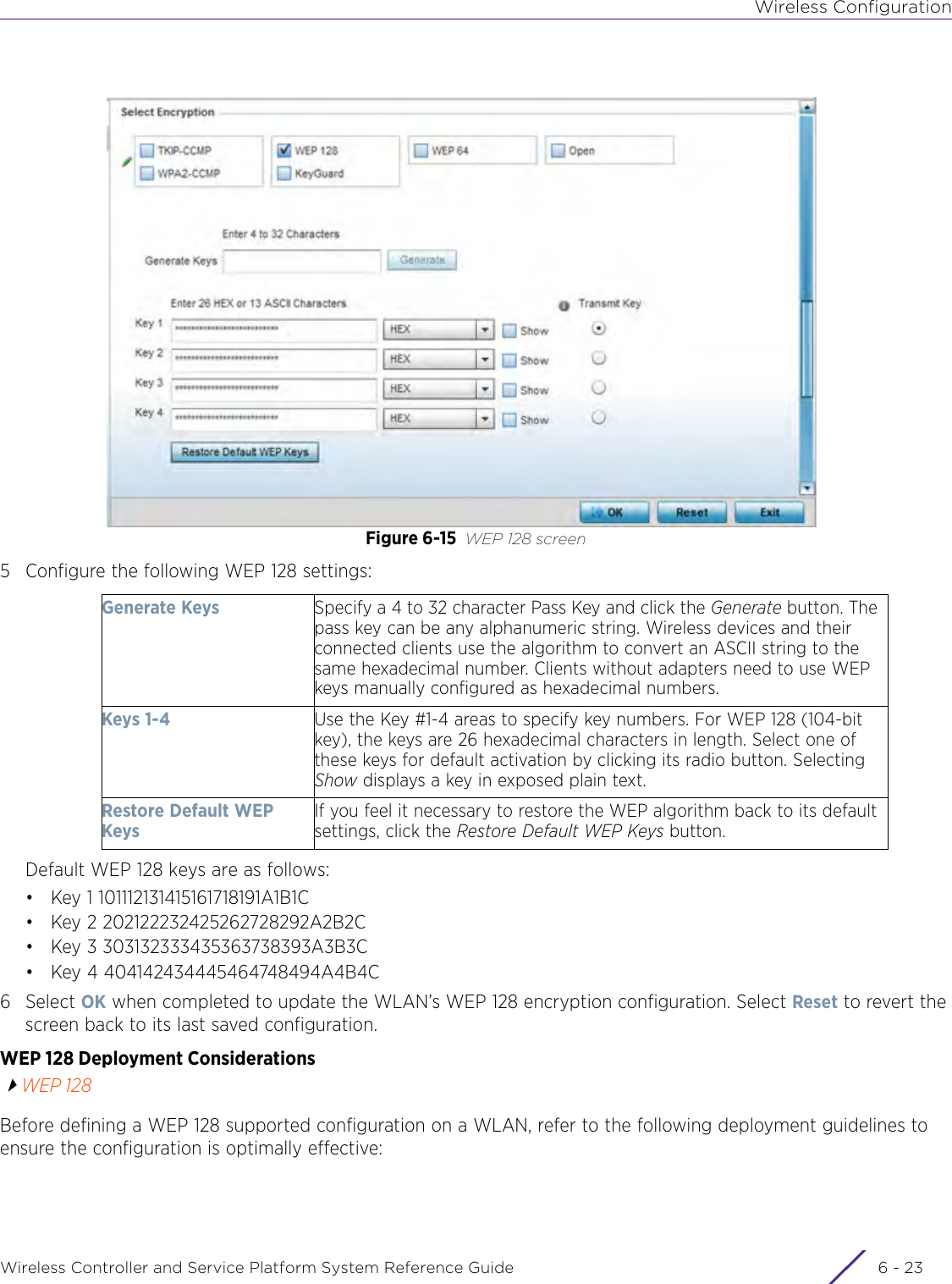 Wireless ConfigurationWireless Controller and Service Platform System Reference Guide 6 - 23Figure 6-15 WEP 128 screen5 Configure the following WEP 128 settings:Default WEP 128 keys are as follows:• Key 1 101112131415161718191A1B1C• Key 2 202122232425262728292A2B2C• Key 3 303132333435363738393A3B3C• Key 4 404142434445464748494A4B4C6Select OK when completed to update the WLAN’s WEP 128 encryption configuration. Select Reset to revert the screen back to its last saved configuration. WEP 128 Deployment ConsiderationsWEP 128Before defining a WEP 128 supported configuration on a WLAN, refer to the following deployment guidelines to ensure the configuration is optimally effective:Generate Keys Specify a 4 to 32 character Pass Key and click the Generate button. The pass key can be any alphanumeric string. Wireless devices and their connected clients use the algorithm to convert an ASCII string to the same hexadecimal number. Clients without adapters need to use WEP keys manually configured as hexadecimal numbers.Keys 1-4 Use the Key #1-4 areas to specify key numbers. For WEP 128 (104-bit key), the keys are 26 hexadecimal characters in length. Select one of these keys for default activation by clicking its radio button. Selecting Show displays a key in exposed plain text.Restore Default WEP KeysIf you feel it necessary to restore the WEP algorithm back to its default settings, click the Restore Default WEP Keys button.