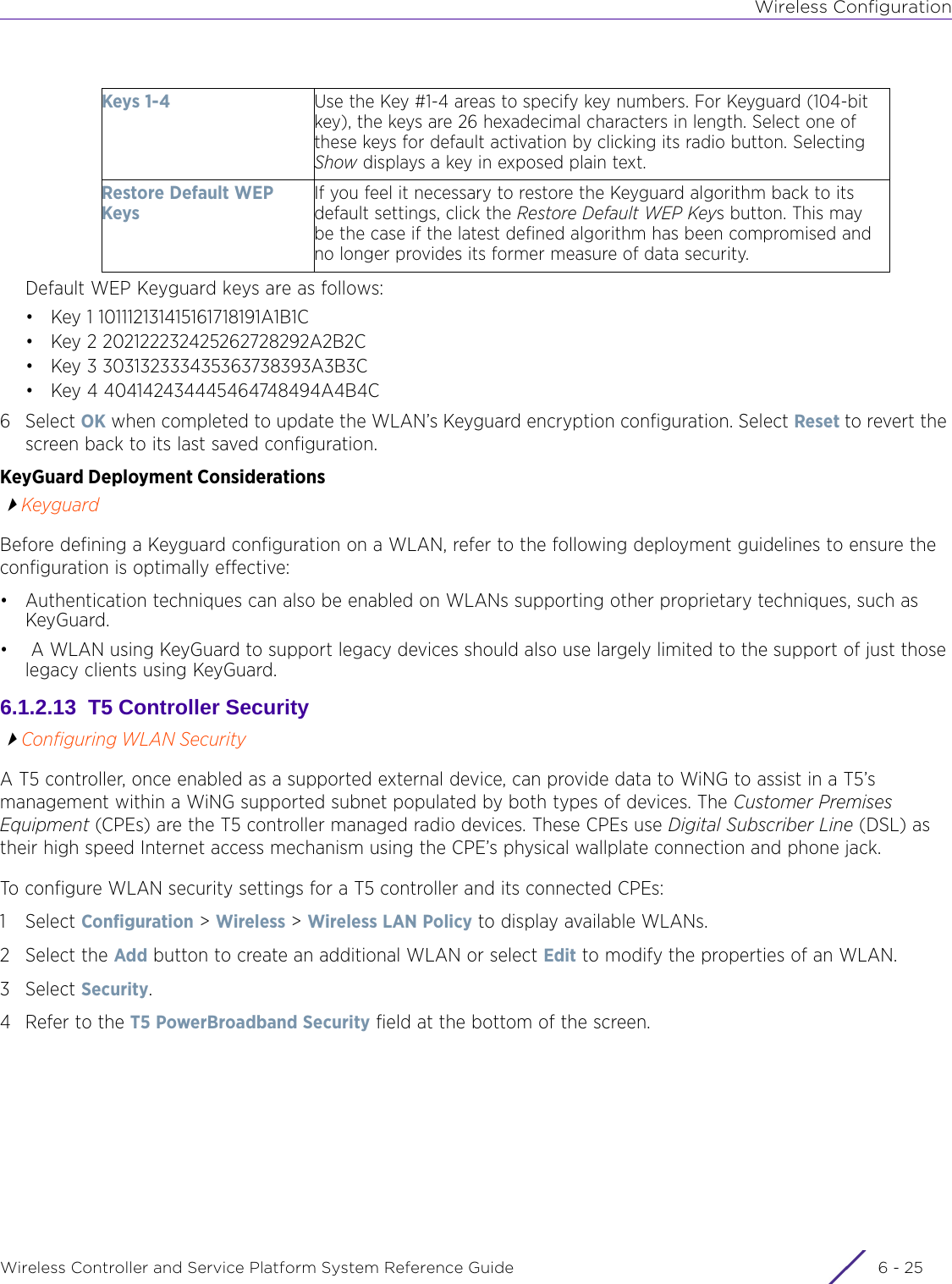 Wireless ConfigurationWireless Controller and Service Platform System Reference Guide 6 - 25Default WEP Keyguard keys are as follows:• Key 1 101112131415161718191A1B1C• Key 2 202122232425262728292A2B2C• Key 3 303132333435363738393A3B3C• Key 4 404142434445464748494A4B4C6Select OK when completed to update the WLAN’s Keyguard encryption configuration. Select Reset to revert the screen back to its last saved configuration. KeyGuard Deployment ConsiderationsKeyguardBefore defining a Keyguard configuration on a WLAN, refer to the following deployment guidelines to ensure the configuration is optimally effective:• Authentication techniques can also be enabled on WLANs supporting other proprietary techniques, such as KeyGuard.•  A WLAN using KeyGuard to support legacy devices should also use largely limited to the support of just those legacy clients using KeyGuard.6.1.2.13  T5 Controller SecurityConfiguring WLAN SecurityA T5 controller, once enabled as a supported external device, can provide data to WiNG to assist in a T5’s management within a WiNG supported subnet populated by both types of devices. The Customer Premises Equipment (CPEs) are the T5 controller managed radio devices. These CPEs use Digital Subscriber Line (DSL) as their high speed Internet access mechanism using the CPE’s physical wallplate connection and phone jack.To configure WLAN security settings for a T5 controller and its connected CPEs:1Select Configuration &gt; Wireless &gt; Wireless LAN Policy to display available WLANs. 2 Select the Add button to create an additional WLAN or select Edit to modify the properties of an WLAN.3Select Security.4 Refer to the T5 PowerBroadband Security field at the bottom of the screen.Keys 1-4 Use the Key #1-4 areas to specify key numbers. For Keyguard (104-bit key), the keys are 26 hexadecimal characters in length. Select one of these keys for default activation by clicking its radio button. Selecting Show displays a key in exposed plain text.Restore Default WEP KeysIf you feel it necessary to restore the Keyguard algorithm back to its default settings, click the Restore Default WEP Keys button. This may be the case if the latest defined algorithm has been compromised and no longer provides its former measure of data security.