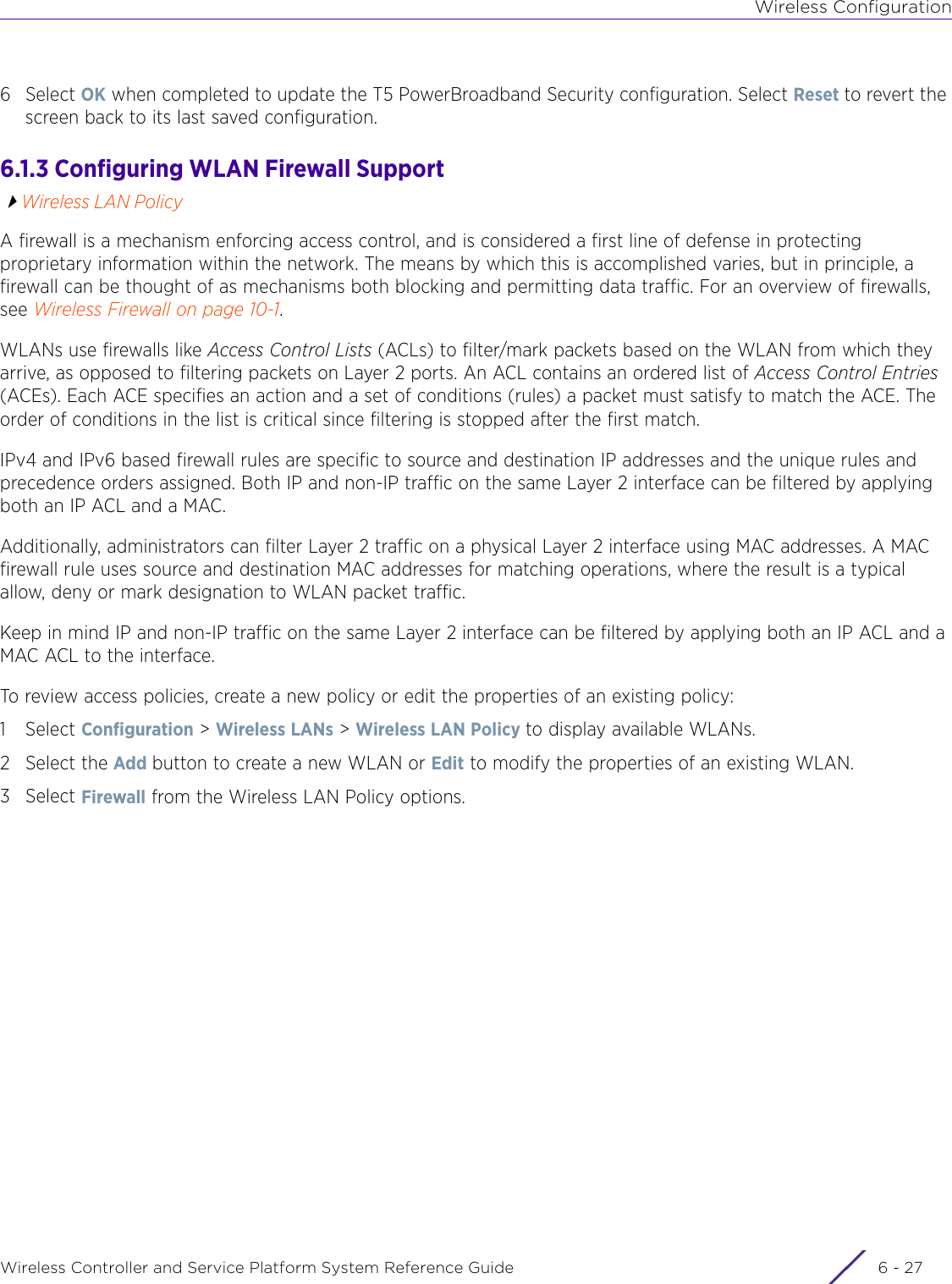 Wireless ConfigurationWireless Controller and Service Platform System Reference Guide 6 - 276Select OK when completed to update the T5 PowerBroadband Security configuration. Select Reset to revert the screen back to its last saved configuration. 6.1.3 Configuring WLAN Firewall SupportWireless LAN PolicyA firewall is a mechanism enforcing access control, and is considered a first line of defense in protecting proprietary information within the network. The means by which this is accomplished varies, but in principle, a firewall can be thought of as mechanisms both blocking and permitting data traffic. For an overview of firewalls, see Wireless Firewall on page 10-1.WLANs use firewalls like Access Control Lists (ACLs) to filter/mark packets based on the WLAN from which they arrive, as opposed to filtering packets on Layer 2 ports. An ACL contains an ordered list of Access Control Entries (ACEs). Each ACE specifies an action and a set of conditions (rules) a packet must satisfy to match the ACE. The order of conditions in the list is critical since filtering is stopped after the first match.IPv4 and IPv6 based firewall rules are specific to source and destination IP addresses and the unique rules and precedence orders assigned. Both IP and non-IP traffic on the same Layer 2 interface can be filtered by applying both an IP ACL and a MAC.Additionally, administrators can filter Layer 2 traffic on a physical Layer 2 interface using MAC addresses. A MAC firewall rule uses source and destination MAC addresses for matching operations, where the result is a typical allow, deny or mark designation to WLAN packet traffic. Keep in mind IP and non-IP traffic on the same Layer 2 interface can be filtered by applying both an IP ACL and a MAC ACL to the interface.To review access policies, create a new policy or edit the properties of an existing policy:1Select Configuration &gt; Wireless LANs &gt; Wireless LAN Policy to display available WLANs. 2 Select the Add button to create a new WLAN or Edit to modify the properties of an existing WLAN.3Select Firewall from the Wireless LAN Policy options.