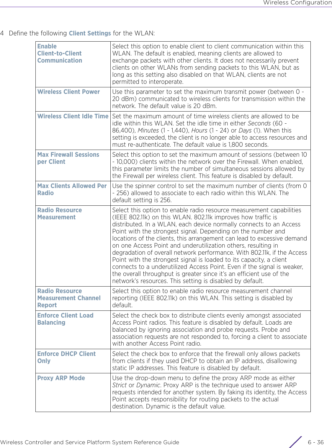 Wireless ConfigurationWireless Controller and Service Platform System Reference Guide  6 - 364 Define the following Client Settings for the WLAN:Enable Client-to-Client CommunicationSelect this option to enable client to client communication within this WLAN. The default is enabled, meaning clients are allowed to exchange packets with other clients. It does not necessarily prevent clients on other WLANs from sending packets to this WLAN, but as long as this setting also disabled on that WLAN, clients are not permitted to interoperate.Wireless Client Power Use this parameter to set the maximum transmit power (between 0 - 20 dBm) communicated to wireless clients for transmission within the network. The default value is 20 dBm.Wireless Client Idle Time Set the maximum amount of time wireless clients are allowed to be idle within this WLAN. Set the idle time in either Seconds (60 - 86,400), Minutes (1 - 1,440), Hours (1 - 24) or Days (1). When this setting is exceeded, the client is no longer able to access resources and must re-authenticate. The default value is 1,800 seconds. Max Firewall Sessions per Client Select this option to set the maximum amount of sessions (between 10 - 10,000) clients within the network over the Firewall. When enabled, this parameter limits the number of simultaneous sessions allowed by the Firewall per wireless client. This feature is disabled by default. Max Clients Allowed Per RadioUse the spinner control to set the maximum number of clients (from 0 - 256) allowed to associate to each radio within this WLAN. The default setting is 256.Radio Resource MeasurementSelect this option to enable radio resource measurement capabilities (IEEE 802.11k) on this WLAN. 802.11k improves how traffic is distributed. In a WLAN, each device normally connects to an Access Point with the strongest signal. Depending on the number and locations of the clients, this arrangement can lead to excessive demand on one Access Point and underutilization others, resulting in degradation of overall network performance. With 802.11k, if the Access Point with the strongest signal is loaded to its capacity, a client connects to a underutilized Access Point. Even if the signal is weaker, the overall throughput is greater since it’s an efficient use of the network’s resources. This setting is disabled by default.Radio Resource Measurement Channel ReportSelect this option to enable radio resource measurement channel reporting (IEEE 802.11k) on this WLAN. This setting is disabled by default.Enforce Client Load Balancing Select the check box to distribute clients evenly amongst associated Access Point radios. This feature is disabled by default. Loads are balanced by ignoring association and probe requests. Probe and association requests are not responded to, forcing a client to associate with another Access Point radio. Enforce DHCP Client OnlySelect the check box to enforce that the firewall only allows packets from clients if they used DHCP to obtain an IP address, disallowing static IP addresses. This feature is disabled by default.Proxy ARP Mode Use the drop-down menu to define the proxy ARP mode as either Strict or Dynamic. Proxy ARP is the technique used to answer ARP requests intended for another system. By faking its identity, the Access Point accepts responsibility for routing packets to the actual destination. Dynamic is the default value.