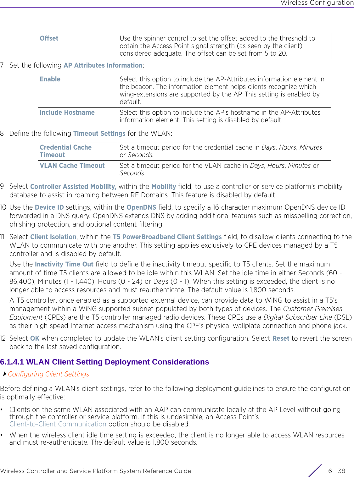 Wireless ConfigurationWireless Controller and Service Platform System Reference Guide  6 - 387 Set the following AP Attributes Information:8 Define the following Timeout Settings for the WLAN:9Select Controller Assisted Mobility, within the Mobility field, to use a controller or service platform’s mobility database to assist in roaming between RF Domains. This feature is disabled by default.10 Use the Device ID settings, within the OpenDNS field, to specify a 16 character maximum OpenDNS device ID forwarded in a DNS query. OpenDNS extends DNS by adding additional features such as misspelling correction, phishing protection, and optional content filtering. 11 Select Client Isolation, within the T5 PowerBroadband Client Settings field, to disallow clients connecting to the WLAN to communicate with one another. This setting applies exclusively to CPE devices managed by a T5 controller and is disabled by default.Use the Inactivity Time Out field to define the inactivity timeout specific to T5 clients. Set the maximum amount of time T5 clients are allowed to be idle within this WLAN. Set the idle time in either Seconds (60 - 86,400), Minutes (1 - 1,440), Hours (0 - 24) or Days (0 - 1). When this setting is exceeded, the client is no longer able to access resources and must reauthenticate. The default value is 1,800 seconds.A T5 controller, once enabled as a supported external device, can provide data to WiNG to assist in a T5’s management within a WiNG supported subnet populated by both types of devices. The Customer Premises Equipment (CPEs) are the T5 controller managed radio devices. These CPEs use a Digital Subscriber Line (DSL) as their high speed Internet access mechanism using the CPE’s physical wallplate connection and phone jack.12 Select OK when completed to update the WLAN’s client setting configuration. Select Reset to revert the screen back to the last saved configuration. 6.1.4.1 WLAN Client Setting Deployment ConsiderationsConfiguring Client SettingsBefore defining a WLAN’s client settings, refer to the following deployment guidelines to ensure the configuration is optimally effective:• Clients on the same WLAN associated with an AAP can communicate locally at the AP Level without going through the controller or service platform. If this is undesirable, an Access Point&apos;s Client-to-Client Communication option should be disabled.• When the wireless client idle time setting is exceeded, the client is no longer able to access WLAN resources and must re-authenticate. The default value is 1,800 seconds.Offset Use the spinner control to set the offset added to the threshold to obtain the Access Point signal strength (as seen by the client) considered adequate. The offset can be set from 5 to 20.Enable Select this option to include the AP-Attributes information element in the beacon. The information element helps clients recognize which wing-extensions are supported by the AP. This setting is enabled by default.Include Hostname Select this option to include the AP&apos;s hostname in the AP-Attributes information element. This setting is disabled by default.Credential Cache TimeoutSet a timeout period for the credential cache in Days, Hours, Minutes or Seconds.VLAN Cache Timeout Set a timeout period for the VLAN cache in Days, Hours, Minutes or Seconds.