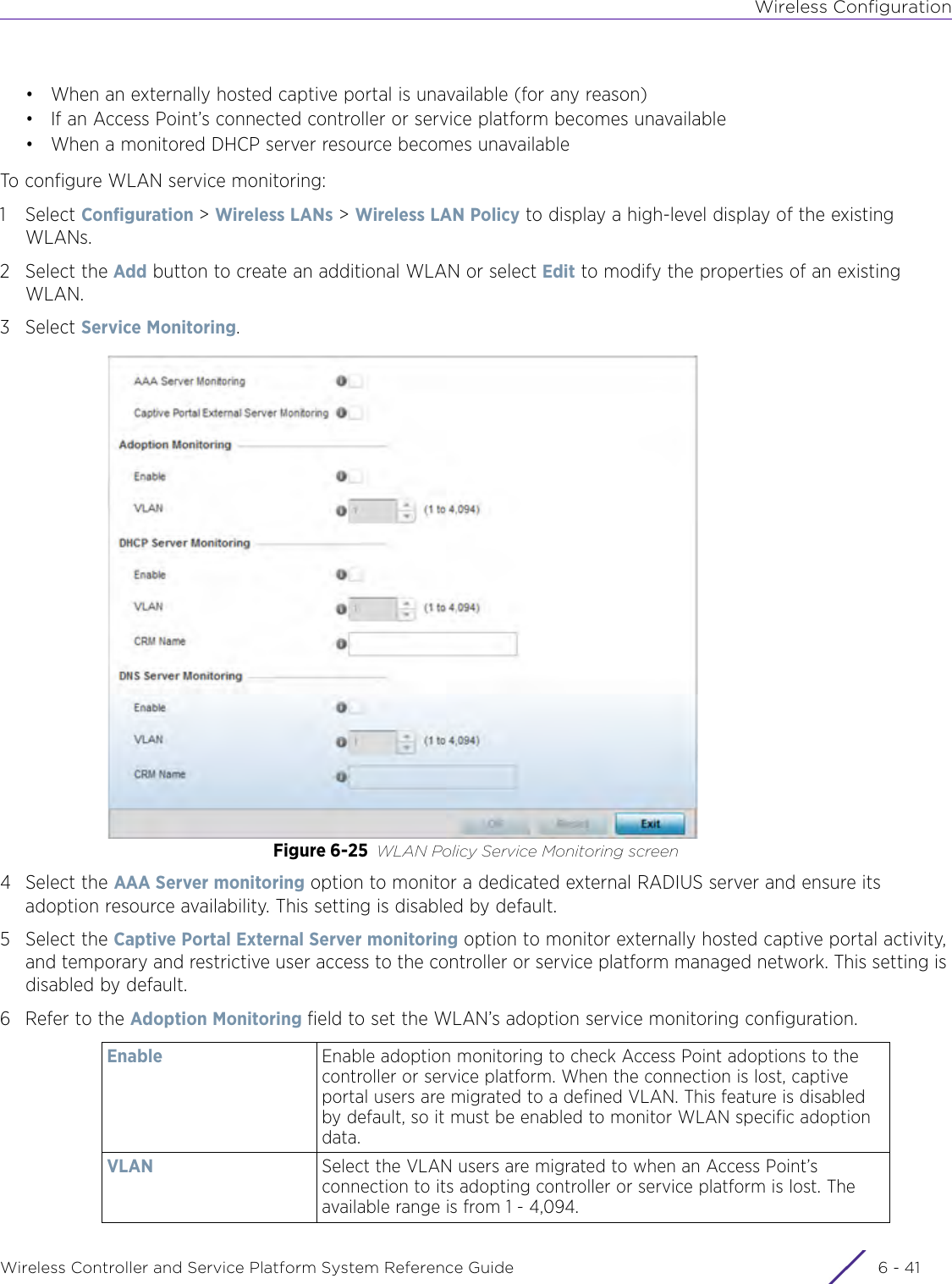 Wireless ConfigurationWireless Controller and Service Platform System Reference Guide 6 - 41• When an externally hosted captive portal is unavailable (for any reason)• If an Access Point’s connected controller or service platform becomes unavailable• When a monitored DHCP server resource becomes unavailableTo configure WLAN service monitoring:1Select Configuration &gt; Wireless LANs &gt; Wireless LAN Policy to display a high-level display of the existing WLANs. 2 Select the Add button to create an additional WLAN or select Edit to modify the properties of an existing WLAN.3Select Service Monitoring.Figure 6-25 WLAN Policy Service Monitoring screen4 Select the AAA Server monitoring option to monitor a dedicated external RADIUS server and ensure its adoption resource availability. This setting is disabled by default.5 Select the Captive Portal External Server monitoring option to monitor externally hosted captive portal activity, and temporary and restrictive user access to the controller or service platform managed network. This setting is disabled by default.6 Refer to the Adoption Monitoring field to set the WLAN’s adoption service monitoring configuration.Enable Enable adoption monitoring to check Access Point adoptions to the controller or service platform. When the connection is lost, captive portal users are migrated to a defined VLAN. This feature is disabled by default, so it must be enabled to monitor WLAN specific adoption data.VLAN Select the VLAN users are migrated to when an Access Point’s connection to its adopting controller or service platform is lost. The available range is from 1 - 4,094.