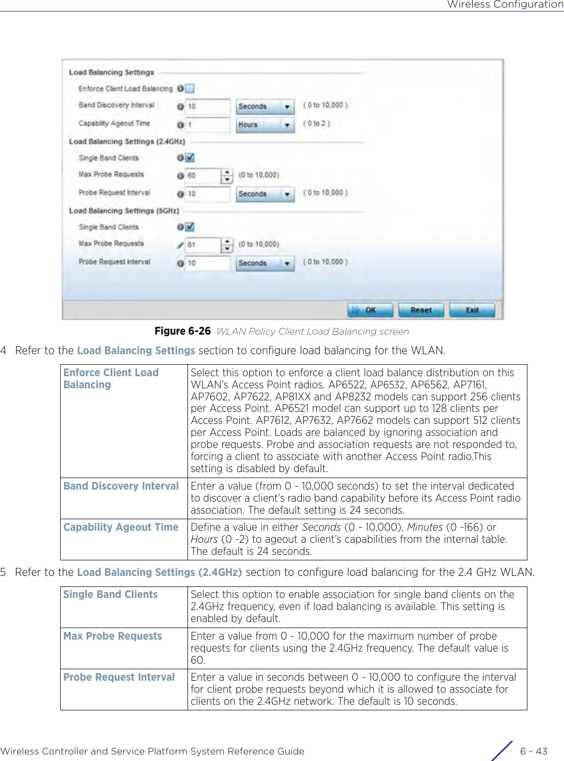 Wireless ConfigurationWireless Controller and Service Platform System Reference Guide 6 - 43Figure 6-26 WLAN Policy Client Load Balancing screen4 Refer to the Load Balancing Settings section to configure load balancing for the WLAN. 5 Refer to the Load Balancing Settings (2.4GHz) section to configure load balancing for the 2.4 GHz WLAN. Enforce Client Load Balancing Select this option to enforce a client load balance distribution on this WLAN’s Access Point radios. AP6522, AP6532, AP6562, AP7161, AP7602, AP7622, AP81XX and AP8232 models can support 256 clients per Access Point. AP6521 model can support up to 128 clients per Access Point. AP7612, AP7632, AP7662 models can support 512 clients per Access Point. Loads are balanced by ignoring association and probe requests. Probe and association requests are not responded to, forcing a client to associate with another Access Point radio.This setting is disabled by default.Band Discovery Interval Enter a value (from 0 - 10,000 seconds) to set the interval dedicated to discover a client’s radio band capability before its Access Point radio association. The default setting is 24 seconds.Capability Ageout Time Define a value in either Seconds (0 - 10,000), Minutes (0 -166) or Hours (0 -2) to ageout a client’s capabilities from the internal table. The default is 24 seconds.Single Band Clients Select this option to enable association for single band clients on the 2.4GHz frequency, even if load balancing is available. This setting is enabled by default.Max Probe Requests Enter a value from 0 - 10,000 for the maximum number of probe requests for clients using the 2.4GHz frequency. The default value is 60.Probe Request Interval Enter a value in seconds between 0 - 10,000 to configure the interval for client probe requests beyond which it is allowed to associate for clients on the 2.4GHz network. The default is 10 seconds.