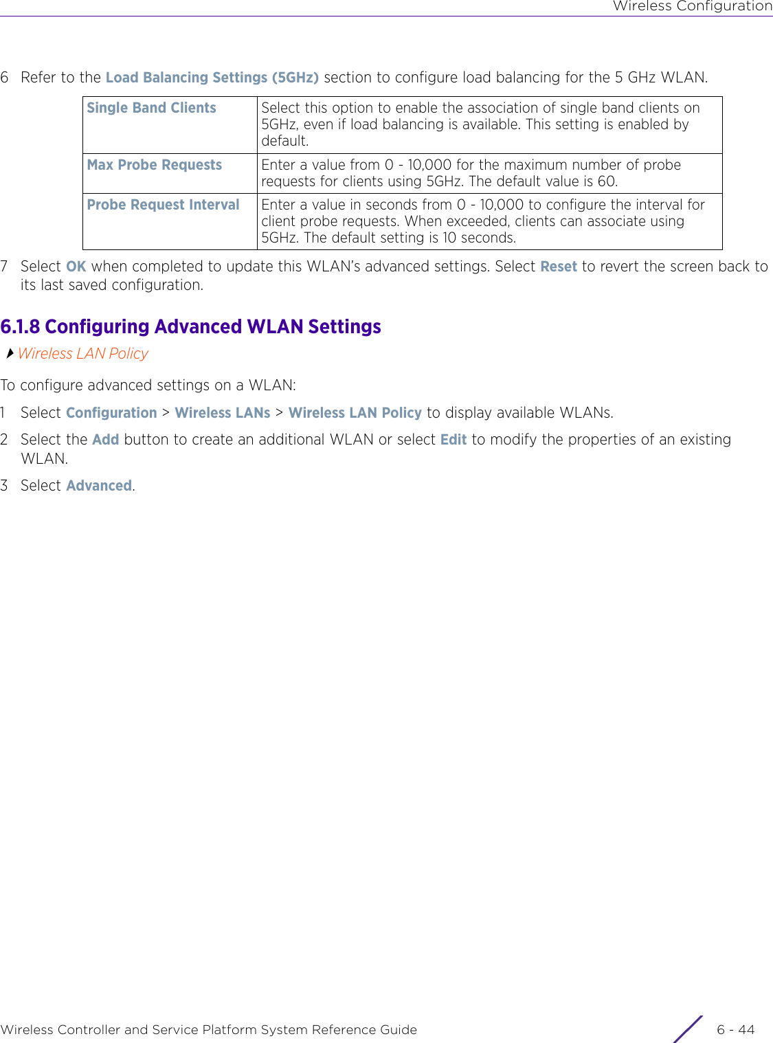 Wireless ConfigurationWireless Controller and Service Platform System Reference Guide  6 - 446 Refer to the Load Balancing Settings (5GHz) section to configure load balancing for the 5 GHz WLAN.7Select OK when completed to update this WLAN’s advanced settings. Select Reset to revert the screen back to its last saved configuration.6.1.8 Configuring Advanced WLAN SettingsWireless LAN PolicyTo configure advanced settings on a WLAN:1Select Configuration &gt; Wireless LANs &gt; Wireless LAN Policy to display available WLANs. 2 Select the Add button to create an additional WLAN or select Edit to modify the properties of an existing WLAN.3Select Advanced.Single Band Clients Select this option to enable the association of single band clients on 5GHz, even if load balancing is available. This setting is enabled by default.Max Probe Requests Enter a value from 0 - 10,000 for the maximum number of probe requests for clients using 5GHz. The default value is 60.Probe Request Interval Enter a value in seconds from 0 - 10,000 to configure the interval for client probe requests. When exceeded, clients can associate using 5GHz. The default setting is 10 seconds.