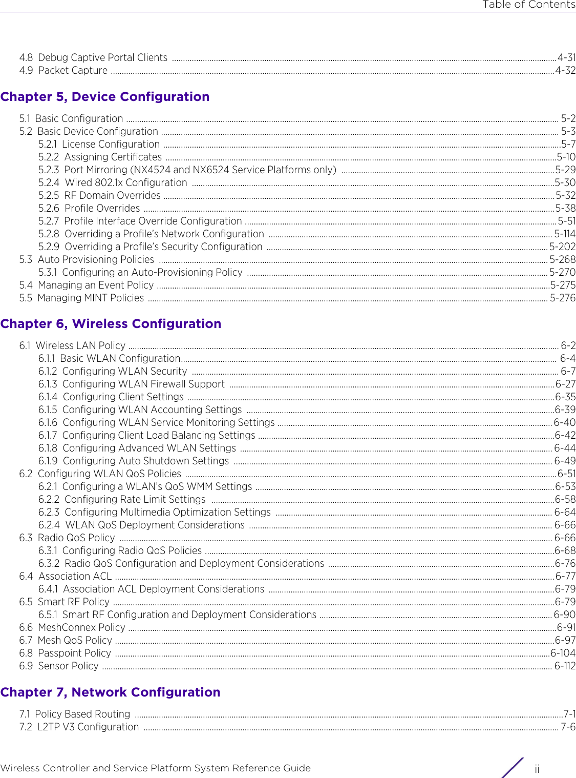 Table of ContentsWireless Controller and Service Platform System Reference Guide  ii4.8 Debug Captive Portal Clients  ...............................................................................................................................................................................4-314.9 Packet Capture ..........................................................................................................................................................................................................4-32Chapter 5, Device Configuration5.1 Basic Configuration ..................................................................................................................................................................................................... 5-25.2 Basic Device Configuration ..................................................................................................................................................................................... 5-35.2.1 License Configuration .....................................................................................................................................................................................5-75.2.2 Assigning Certificates ..................................................................................................................................................................................5-105.2.3 Port Mirroring (NX4524 and NX6524 Service Platforms only)  .................................................................................................5-295.2.4 Wired 802.1x Configuration  .....................................................................................................................................................................5-305.2.5 RF Domain Overrides ..................................................................................................................................................................................5-325.2.6 Profile Overrides ...........................................................................................................................................................................................5-385.2.7 Profile Interface Override Configuration ..............................................................................................................................................5-515.2.8 Overriding a Profile’s Network Configuration  ................................................................................................................................. 5-1145.2.9 Overriding a Profile’s Security Configuration  ................................................................................................................................ 5-2025.3 Auto Provisioning Policies  ................................................................................................................................................................................. 5-2685.3.1 Configuring an Auto-Provisioning Policy  ......................................................................................................................................... 5-2705.4 Managing an Event Policy ...................................................................................................................................................................................5-2755.5 Managing MINT Policies  ...................................................................................................................................................................................... 5-276Chapter 6, Wireless Configuration6.1 Wireless LAN Policy .................................................................................................................................................................................................... 6-26.1.1 Basic WLAN Configuration........................................................................................................................................................................... 6-46.1.2 Configuring WLAN Security  ....................................................................................................................................................................... 6-76.1.3 Configuring WLAN Firewall Support  ....................................................................................................................................................6-276.1.4 Configuring Client Settings .......................................................................................................................................................................6-356.1.5 Configuring WLAN Accounting Settings  ............................................................................................................................................6-396.1.6 Configuring WLAN Service Monitoring Settings ............................................................................................................................. 6-406.1.7 Configuring Client Load Balancing Settings .......................................................................................................................................6-426.1.8 Configuring Advanced WLAN Settings  .............................................................................................................................................. 6-446.1.9 Configuring Auto Shutdown Settings  ................................................................................................................................................. 6-496.2 Configuring WLAN QoS Policies  .........................................................................................................................................................................6-516.2.1 Configuring a WLAN’s QoS WMM Settings ........................................................................................................................................6-536.2.2 Configuring Rate Limit Settings  ............................................................................................................................................................6-586.2.3 Configuring Multimedia Optimization Settings  .............................................................................................................................. 6-646.2.4 WLAN QoS Deployment Considerations  .......................................................................................................................................... 6-666.3 Radio QoS Policy  ..................................................................................................................................................................................................... 6-666.3.1 Configuring Radio QoS Policies ...............................................................................................................................................................6-686.3.2 Radio QoS Configuration and Deployment Considerations .......................................................................................................6-766.4 Association ACL ........................................................................................................................................................................................................6-776.4.1 Association ACL Deployment Considerations  ..................................................................................................................................6-796.5 Smart RF Policy .........................................................................................................................................................................................................6-796.5.1 Smart RF Configuration and Deployment Considerations .......................................................................................................... 6-906.6 MeshConnex Policy ...................................................................................................................................................................................................6-916.7 Mesh QoS Policy ........................................................................................................................................................................................................6-976.8 Passpoint Policy ......................................................................................................................................................................................................6-1046.9 Sensor Policy ............................................................................................................................................................................................................. 6-112Chapter 7, Network Configuration7.1 Policy Based Routing  ...................................................................................................................................................................................................7-17.2 L2TP V3 Configuration  ............................................................................................................................................................................................. 7-6