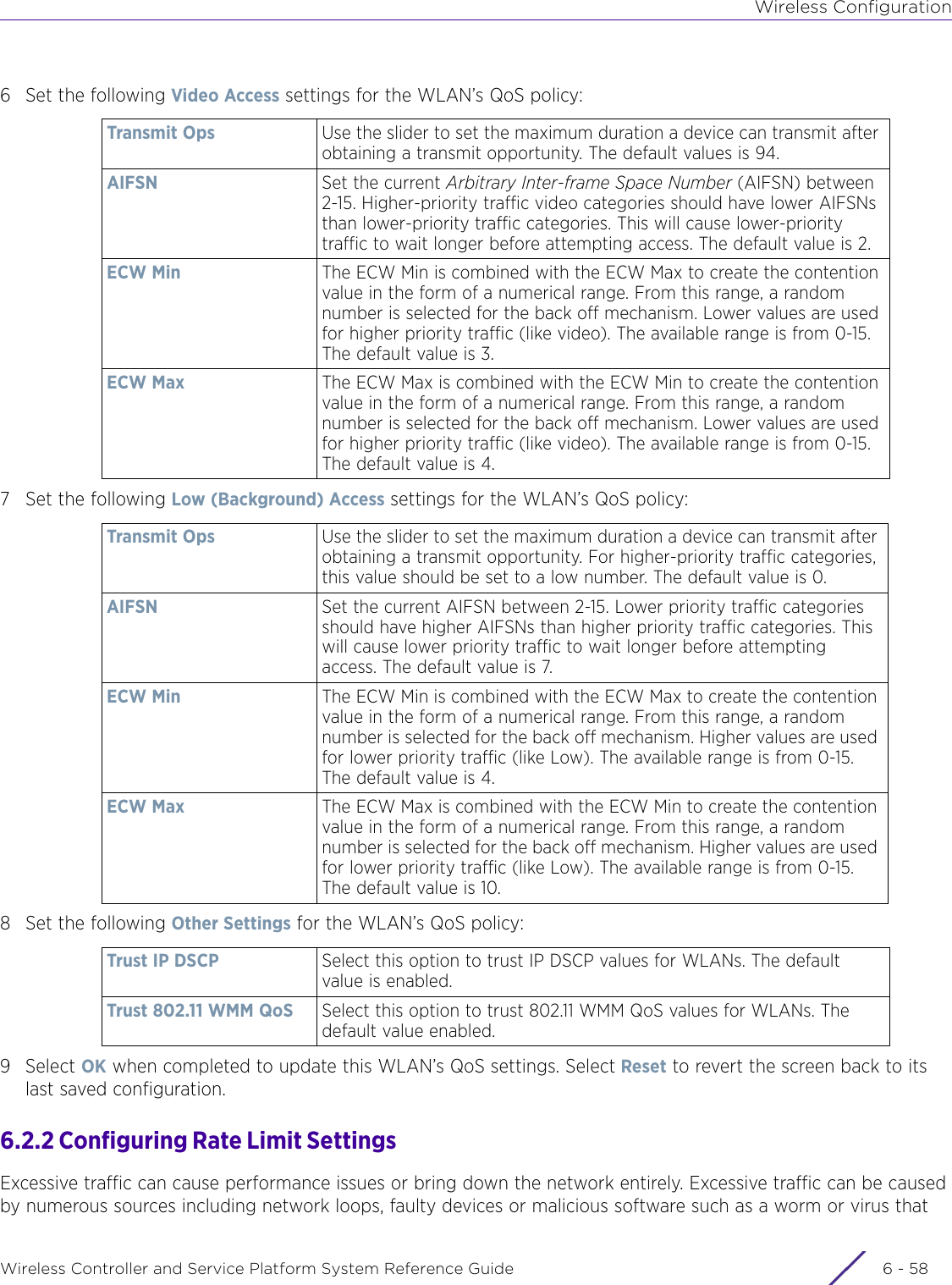 Wireless ConfigurationWireless Controller and Service Platform System Reference Guide  6 - 586 Set the following Video Access settings for the WLAN’s QoS policy:7 Set the following Low (Background) Access settings for the WLAN’s QoS policy:8 Set the following Other Settings for the WLAN’s QoS policy:9Select OK when completed to update this WLAN’s QoS settings. Select Reset to revert the screen back to its last saved configuration.6.2.2 Configuring Rate Limit Settings Excessive traffic can cause performance issues or bring down the network entirely. Excessive traffic can be caused by numerous sources including network loops, faulty devices or malicious software such as a worm or virus that Transmit Ops  Use the slider to set the maximum duration a device can transmit after obtaining a transmit opportunity. The default values is 94.AIFSN Set the current Arbitrary Inter-frame Space Number (AIFSN) between 2-15. Higher-priority traffic video categories should have lower AIFSNs than lower-priority traffic categories. This will cause lower-priority traffic to wait longer before attempting access. The default value is 2.ECW Min The ECW Min is combined with the ECW Max to create the contention value in the form of a numerical range. From this range, a random number is selected for the back off mechanism. Lower values are used for higher priority traffic (like video). The available range is from 0-15. The default value is 3.ECW Max The ECW Max is combined with the ECW Min to create the contention value in the form of a numerical range. From this range, a random number is selected for the back off mechanism. Lower values are used for higher priority traffic (like video). The available range is from 0-15. The default value is 4.Transmit Ops  Use the slider to set the maximum duration a device can transmit after obtaining a transmit opportunity. For higher-priority traffic categories, this value should be set to a low number. The default value is 0.AIFSN Set the current AIFSN between 2-15. Lower priority traffic categories should have higher AIFSNs than higher priority traffic categories. This will cause lower priority traffic to wait longer before attempting access. The default value is 7.ECW Min The ECW Min is combined with the ECW Max to create the contention value in the form of a numerical range. From this range, a random number is selected for the back off mechanism. Higher values are used for lower priority traffic (like Low). The available range is from 0-15. The default value is 4.ECW Max The ECW Max is combined with the ECW Min to create the contention value in the form of a numerical range. From this range, a random number is selected for the back off mechanism. Higher values are used for lower priority traffic (like Low). The available range is from 0-15. The default value is 10.Trust IP DSCP  Select this option to trust IP DSCP values for WLANs. The default value is enabled.Trust 802.11 WMM QoS Select this option to trust 802.11 WMM QoS values for WLANs. The default value enabled.