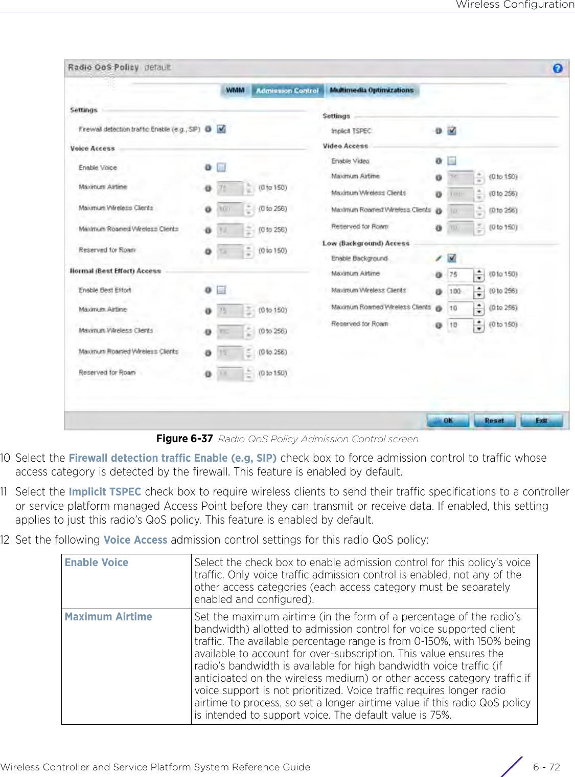 Wireless ConfigurationWireless Controller and Service Platform System Reference Guide  6 - 72Figure 6-37 Radio QoS Policy Admission Control screen10 Select the Firewall detection traffic Enable (e.g, SIP) check box to force admission control to traffic whose access category is detected by the firewall. This feature is enabled by default.11 Select the Implicit TSPEC check box to require wireless clients to send their traffic specifications to a controller or service platform managed Access Point before they can transmit or receive data. If enabled, this setting applies to just this radio’s QoS policy. This feature is enabled by default. 12 Set the following Voice Access admission control settings for this radio QoS policy:Enable Voice Select the check box to enable admission control for this policy’s voice traffic. Only voice traffic admission control is enabled, not any of the other access categories (each access category must be separately enabled and configured).Maximum Airtime Set the maximum airtime (in the form of a percentage of the radio’s bandwidth) allotted to admission control for voice supported client traffic. The available percentage range is from 0-150%, with 150% being available to account for over-subscription. This value ensures the radio’s bandwidth is available for high bandwidth voice traffic (if anticipated on the wireless medium) or other access category traffic if voice support is not prioritized. Voice traffic requires longer radio airtime to process, so set a longer airtime value if this radio QoS policy is intended to support voice. The default value is 75%.