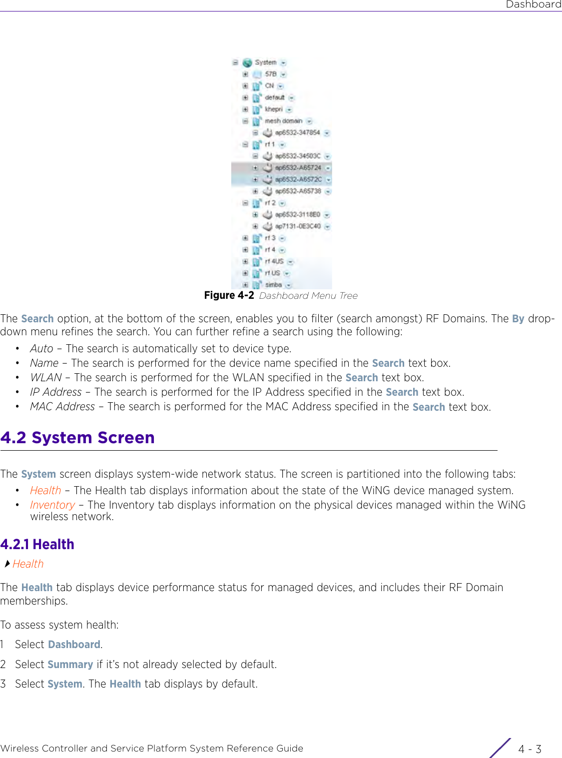 DashboardWireless Controller and Service Platform System Reference Guide 4 - 3Figure 4-2 Dashboard Menu TreeThe Search option, at the bottom of the screen, enables you to filter (search amongst) RF Domains. The By drop-down menu refines the search. You can further refine a search using the following:•Auto – The search is automatically set to device type.•Name – The search is performed for the device name specified in the Search text box.•WLAN – The search is performed for the WLAN specified in the Search text box.•IP Address – The search is performed for the IP Address specified in the Search text box.•MAC Address – The search is performed for the MAC Address specified in the Search text box.4.2 System ScreenThe System screen displays system-wide network status. The screen is partitioned into the following tabs:•Health – The Health tab displays information about the state of the WiNG device managed system.•Inventory – The Inventory tab displays information on the physical devices managed within the WiNG wireless network.4.2.1 HealthHealthThe Health tab displays device performance status for managed devices, and includes their RF Domain memberships.To assess system health:1Select Dashboard.2Select Summary if it’s not already selected by default.3Select System. The Health tab displays by default.