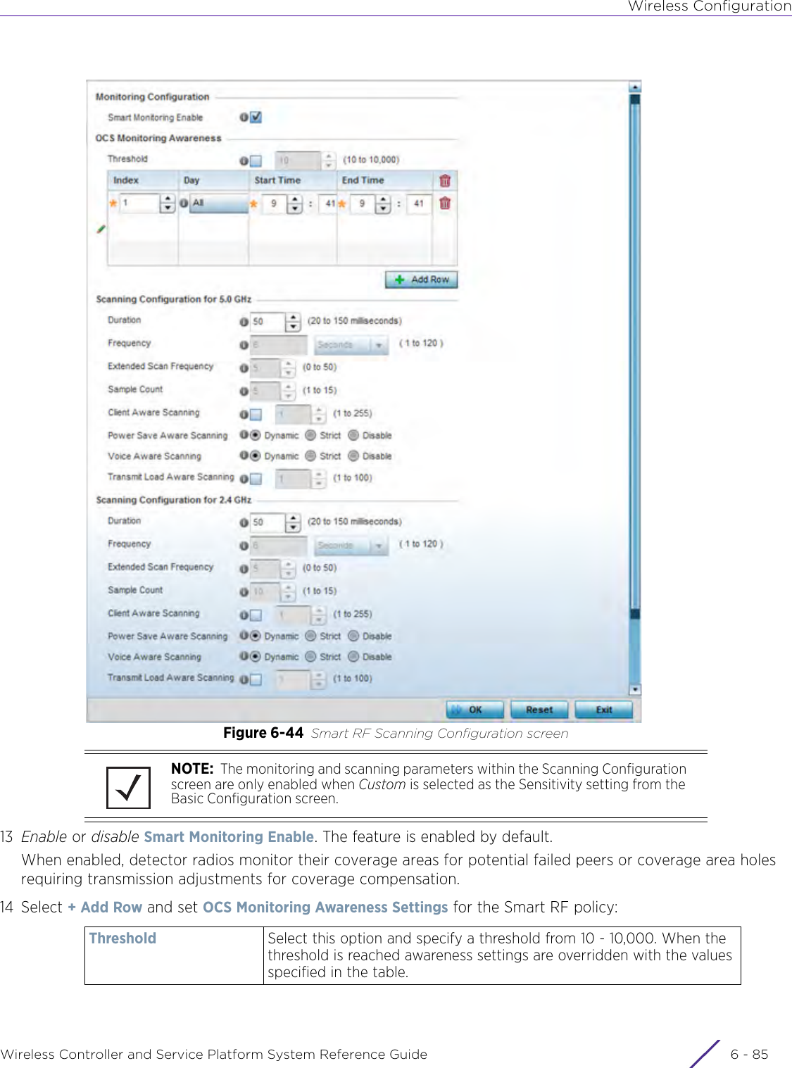 Wireless ConfigurationWireless Controller and Service Platform System Reference Guide 6 - 85Figure 6-44 Smart RF Scanning Configuration screen13 Enable or disable Smart Monitoring Enable. The feature is enabled by default.When enabled, detector radios monitor their coverage areas for potential failed peers or coverage area holes requiring transmission adjustments for coverage compensation.14 Select + Add Row and set OCS Monitoring Awareness Settings for the Smart RF policy:NOTE:  The monitoring and scanning parameters within the Scanning Configuration screen are only enabled when Custom is selected as the Sensitivity setting from the Basic Configuration screen.Threshold Select this option and specify a threshold from 10 - 10,000. When the threshold is reached awareness settings are overridden with the values specified in the table.