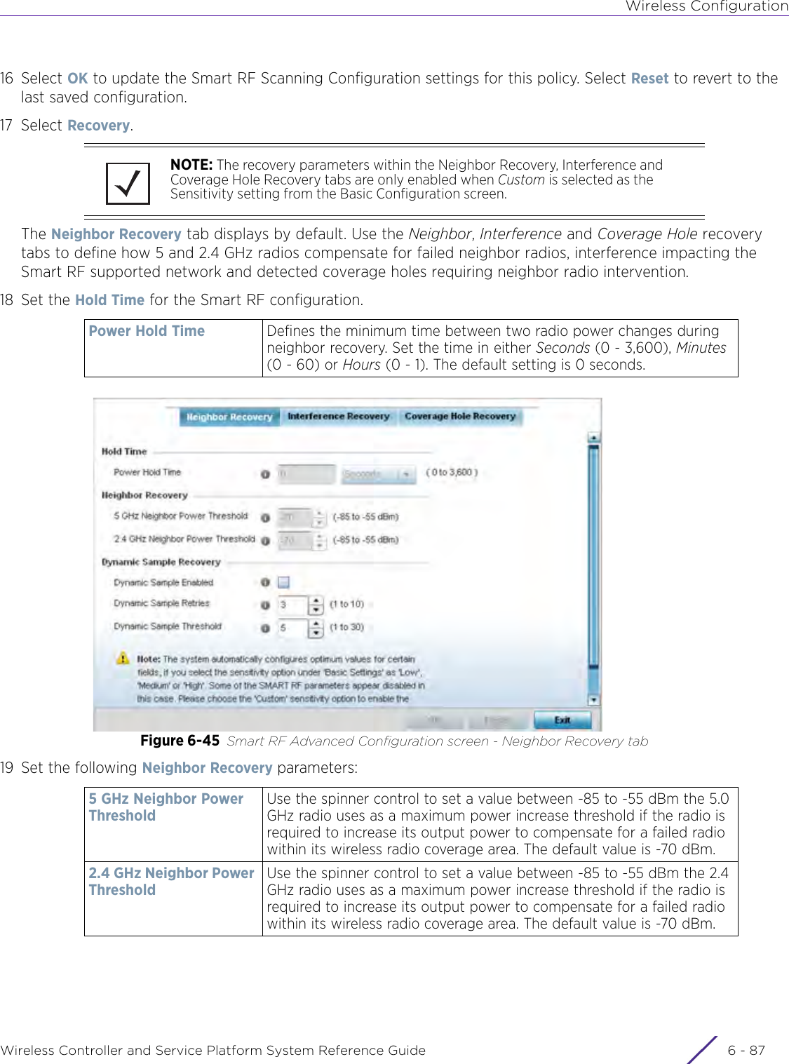 Wireless ConfigurationWireless Controller and Service Platform System Reference Guide 6 - 8716 Select OK to update the Smart RF Scanning Configuration settings for this policy. Select Reset to revert to the last saved configuration.17 Select Recovery.The Neighbor Recovery tab displays by default. Use the Neighbor, Interference and Coverage Hole recovery tabs to define how 5 and 2.4 GHz radios compensate for failed neighbor radios, interference impacting the Smart RF supported network and detected coverage holes requiring neighbor radio intervention.18 Set the Hold Time for the Smart RF configuration.Figure 6-45 Smart RF Advanced Configuration screen - Neighbor Recovery tab19 Set the following Neighbor Recovery parameters:NOTE: The recovery parameters within the Neighbor Recovery, Interference and Coverage Hole Recovery tabs are only enabled when Custom is selected as the Sensitivity setting from the Basic Configuration screen.Power Hold Time Defines the minimum time between two radio power changes during neighbor recovery. Set the time in either Seconds (0 - 3,600), Minutes (0 - 60) or Hours (0 - 1). The default setting is 0 seconds.5 GHz Neighbor Power ThresholdUse the spinner control to set a value between -85 to -55 dBm the 5.0 GHz radio uses as a maximum power increase threshold if the radio is required to increase its output power to compensate for a failed radio within its wireless radio coverage area. The default value is -70 dBm.2.4 GHz Neighbor Power ThresholdUse the spinner control to set a value between -85 to -55 dBm the 2.4 GHz radio uses as a maximum power increase threshold if the radio is required to increase its output power to compensate for a failed radio within its wireless radio coverage area. The default value is -70 dBm.