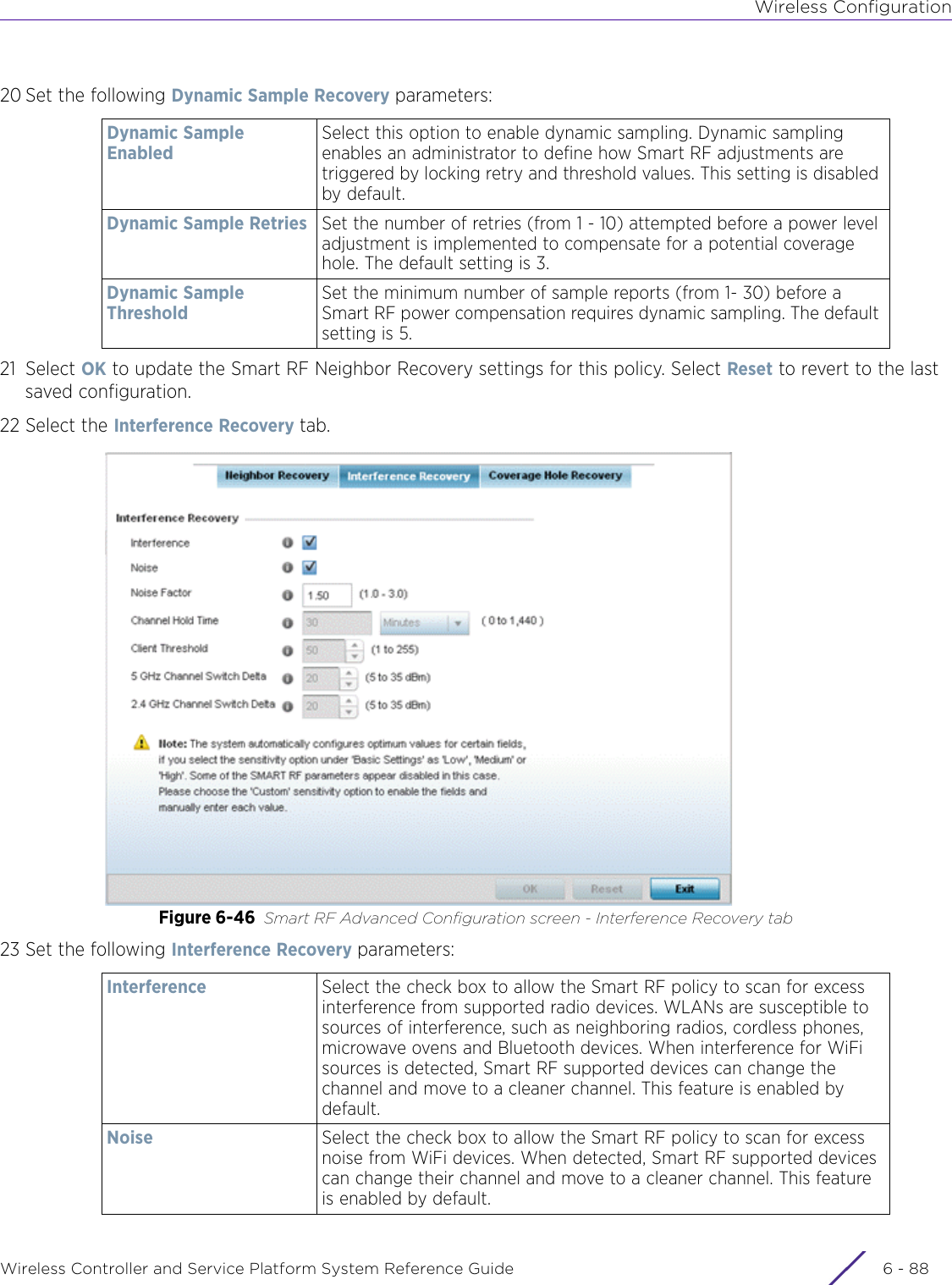 Wireless ConfigurationWireless Controller and Service Platform System Reference Guide  6 - 8820 Set the following Dynamic Sample Recovery parameters:21 Select OK to update the Smart RF Neighbor Recovery settings for this policy. Select Reset to revert to the last saved configuration.22 Select the Interference Recovery tab.Figure 6-46 Smart RF Advanced Configuration screen - Interference Recovery tab23 Set the following Interference Recovery parameters:Dynamic Sample EnabledSelect this option to enable dynamic sampling. Dynamic sampling enables an administrator to define how Smart RF adjustments are triggered by locking retry and threshold values. This setting is disabled by default.Dynamic Sample Retries Set the number of retries (from 1 - 10) attempted before a power level adjustment is implemented to compensate for a potential coverage hole. The default setting is 3.Dynamic Sample ThresholdSet the minimum number of sample reports (from 1- 30) before a Smart RF power compensation requires dynamic sampling. The default setting is 5.Interference Select the check box to allow the Smart RF policy to scan for excess interference from supported radio devices. WLANs are susceptible to sources of interference, such as neighboring radios, cordless phones, microwave ovens and Bluetooth devices. When interference for WiFi sources is detected, Smart RF supported devices can change the channel and move to a cleaner channel. This feature is enabled by default.Noise Select the check box to allow the Smart RF policy to scan for excess noise from WiFi devices. When detected, Smart RF supported devices can change their channel and move to a cleaner channel. This feature is enabled by default.