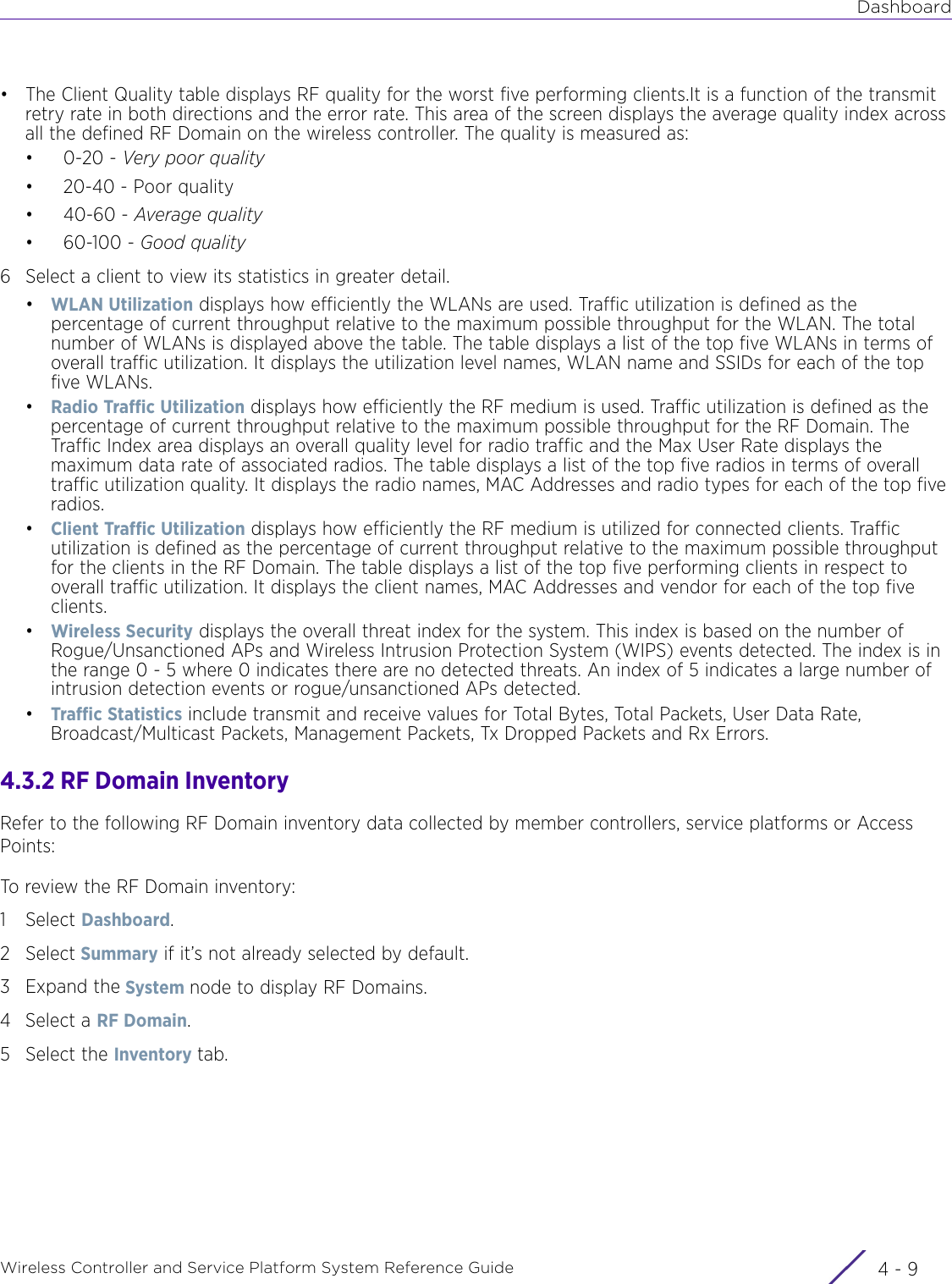 DashboardWireless Controller and Service Platform System Reference Guide 4 - 9• The Client Quality table displays RF quality for the worst five performing clients.It is a function of the transmit retry rate in both directions and the error rate. This area of the screen displays the average quality index across all the defined RF Domain on the wireless controller. The quality is measured as:•0-20 - Very poor quality• 20-40 - Poor quality•40-60 - Average quality• 60-100 - Good quality6 Select a client to view its statistics in greater detail.•WLAN Utilization displays how efficiently the WLANs are used. Traffic utilization is defined as the percentage of current throughput relative to the maximum possible throughput for the WLAN. The total number of WLANs is displayed above the table. The table displays a list of the top five WLANs in terms of overall traffic utilization. It displays the utilization level names, WLAN name and SSIDs for each of the top five WLANs.•Radio Traffic Utilization displays how efficiently the RF medium is used. Traffic utilization is defined as the percentage of current throughput relative to the maximum possible throughput for the RF Domain. The Traffic Index area displays an overall quality level for radio traffic and the Max User Rate displays the maximum data rate of associated radios. The table displays a list of the top five radios in terms of overall traffic utilization quality. It displays the radio names, MAC Addresses and radio types for each of the top five radios.•Client Traffic Utilization displays how efficiently the RF medium is utilized for connected clients. Traffic utilization is defined as the percentage of current throughput relative to the maximum possible throughput for the clients in the RF Domain. The table displays a list of the top five performing clients in respect to overall traffic utilization. It displays the client names, MAC Addresses and vendor for each of the top five clients.•Wireless Security displays the overall threat index for the system. This index is based on the number of Rogue/Unsanctioned APs and Wireless Intrusion Protection System (WIPS) events detected. The index is in the range 0 - 5 where 0 indicates there are no detected threats. An index of 5 indicates a large number of intrusion detection events or rogue/unsanctioned APs detected.•Traffic Statistics include transmit and receive values for Total Bytes, Total Packets, User Data Rate, Broadcast/Multicast Packets, Management Packets, Tx Dropped Packets and Rx Errors.4.3.2 RF Domain InventoryRefer to the following RF Domain inventory data collected by member controllers, service platforms or Access Points:To review the RF Domain inventory:1Select Dashboard.2Select Summary if it’s not already selected by default.3Expand the System node to display RF Domains.4Select a RF Domain. 5 Select the Inventory tab.