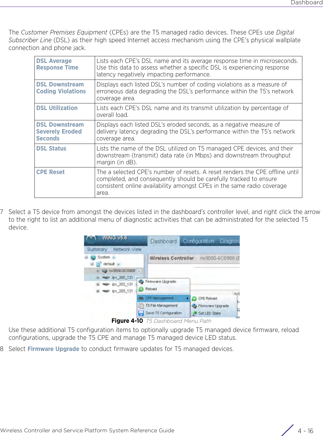 DashboardWireless Controller and Service Platform System Reference Guide 4 - 16The Customer Premises Equipment (CPEs) are the T5 managed radio devices. These CPEs use Digital Subscriber Line (DSL) as their high speed Internet access mechanism using the CPE’s physical wallplate connection and phone jack.7 Select a T5 device from amongst the devices listed in the dashboard’s controller level, and right click the arrow to the right to list an additional menu of diagnostic activities that can be administrated for the selected T5 device.Figure 4-10 T5 Dashboard Menu PathUse these additional T5 configuration items to optionally upgrade T5 managed device firmware, reload configurations, upgrade the T5 CPE and manage T5 managed device LED status.8Select Firmware Upgrade to conduct firmware updates for T5 managed devices.DSL Average Response TimeLists each CPE’s DSL name and its average response time in microseconds. Use this data to assess whether a specific DSL is experiencing response latency negatively impacting performance.DSL Downstream Coding ViolationsDisplays each listed DSL’s number of coding violations as a measure of erroneous data degrading the DSL’s performance within the T5’s network coverage area.DSL Utilization Lists each CPE’s DSL name and its transmit utilization by percentage of overall load.DSL Downstream Severely Eroded SecondsDisplays each listed DSL’s eroded seconds, as a negative measure of delivery latency degrading the DSL’s performance within the T5’s network coverage area.DSL Status Lists the name of the DSL utilized on T5 managed CPE devices, and their downstream (transmit) data rate (in Mbps) and downstream throughput margin (in dB).CPE Reset The a selected CPE’s number of resets. A reset renders the CPE offline until completed, and consequently should be carefully tracked to ensure consistent online availability amongst CPEs in the same radio coverage area.