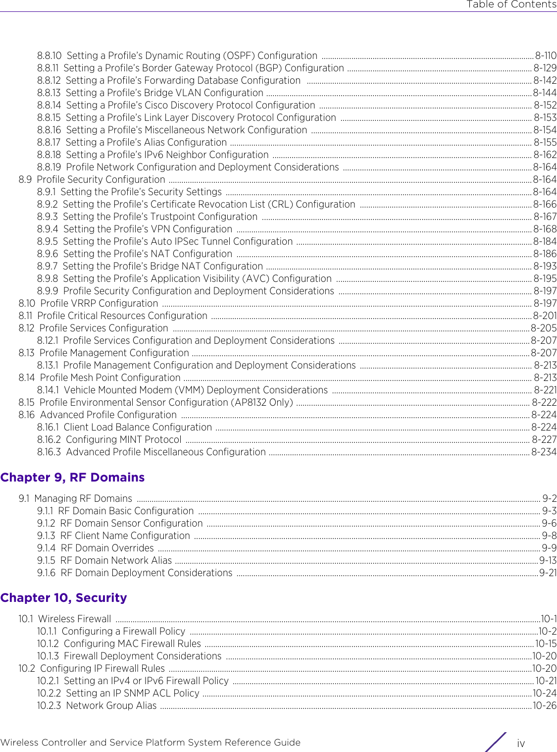 Table of ContentsWireless Controller and Service Platform System Reference Guide  iv8.8.10 Setting a Profile’s Dynamic Routing (OSPF) Configuration .................................................................................................... 8-1108.8.11 Setting a Profile’s Border Gateway Protocol (BGP) Configuration ....................................................................................... 8-1298.8.12 Setting a Profile’s Forwarding Database Configuration  .......................................................................................................... 8-1428.8.13 Setting a Profile’s Bridge VLAN Configuration .............................................................................................................................8-1448.8.14 Setting a Profile’s Cisco Discovery Protocol Configuration  .................................................................................................... 8-1528.8.15 Setting a Profile’s Link Layer Discovery Protocol Configuration  .......................................................................................... 8-1538.8.16 Setting a Profile’s Miscellaneous Network Configuration ........................................................................................................ 8-1548.8.17 Setting a Profile’s Alias Configuration .............................................................................................................................................. 8-1558.8.18 Setting a Profile’s IPv6 Neighbor Configuration .......................................................................................................................... 8-1628.8.19 Profile Network Configuration and Deployment Considerations ......................................................................................... 8-1648.9 Profile Security Configuration ...........................................................................................................................................................................8-1648.9.1 Setting the Profile’s Security Settings  ................................................................................................................................................8-1648.9.2 Setting the Profile’s Certificate Revocation List (CRL) Configuration  ................................................................................. 8-1668.9.3 Setting the Profile’s Trustpoint Configuration  ............................................................................................................................... 8-1678.9.4 Setting the Profile’s VPN Configuration  ........................................................................................................................................... 8-1688.9.5 Setting the Profile’s Auto IPSec Tunnel Configuration ............................................................................................................... 8-1848.9.6 Setting the Profile’s NAT Configuration  ........................................................................................................................................... 8-1868.9.7 Setting the Profile’s Bridge NAT Configuration ............................................................................................................................. 8-1938.9.8 Setting the Profile’s Application Visibility (AVC) Configuration  ............................................................................................ 8-1958.9.9 Profile Security Configuration and Deployment Considerations ........................................................................................... 8-1978.10 Profile VRRP Configuration  .............................................................................................................................................................................. 8-1978.11 Profile Critical Resources Configuration ....................................................................................................................................................... 8-2018.12 Profile Services Configuration  ........................................................................................................................................................................8-2058.12.1 Profile Services Configuration and Deployment Considerations ..........................................................................................8-2078.13 Profile Management Configuration ............................................................................................................................................................... 8-2078.13.1 Profile Management Configuration and Deployment Considerations ................................................................................. 8-2138.14 Profile Mesh Point Configuration .................................................................................................................................................................... 8-2138.14.1 Vehicle Mounted Modem (VMM) Deployment Considerations  .............................................................................................. 8-2218.15 Profile Environmental Sensor Configuration (AP8132 Only) .............................................................................................................. 8-2228.16 Advanced Profile Configuration  .................................................................................................................................................................... 8-2248.16.1 Client Load Balance Configuration .................................................................................................................................................... 8-2248.16.2 Configuring MINT Protocol  .................................................................................................................................................................. 8-2278.16.3 Advanced Profile Miscellaneous Configuration ........................................................................................................................... 8-234Chapter 9, RF Domains9.1 Managing RF Domains  .............................................................................................................................................................................................. 9-29.1.1 RF Domain Basic Configuration  ................................................................................................................................................................. 9-39.1.2 RF Domain Sensor Configuration  ............................................................................................................................................................. 9-69.1.3 RF Client Name Configuration ................................................................................................................................................................... 9-89.1.4 RF Domain Overrides  .................................................................................................................................................................................... 9-99.1.5 RF Domain Network Alias ...........................................................................................................................................................................9-139.1.6 RF Domain Deployment Considerations  ..............................................................................................................................................9-21Chapter 10, Security10.1 Wireless Firewall  ........................................................................................................................................................................................................10-110.1.1 Configuring a Firewall Policy  ....................................................................................................................................................................10-210.1.2 Configuring MAC Firewall Rules ........................................................................................................................................................... 10-1510.1.3 Firewall Deployment Considerations  ................................................................................................................................................10-2010.2 Configuring IP Firewall Rules  ...........................................................................................................................................................................10-2010.2.1 Setting an IPv4 or IPv6 Firewall Policy .............................................................................................................................................. 10-2110.2.2 Setting an IP SNMP ACL Policy ...........................................................................................................................................................10-2410.2.3 Network Group Alias ...............................................................................................................................................................................10-26