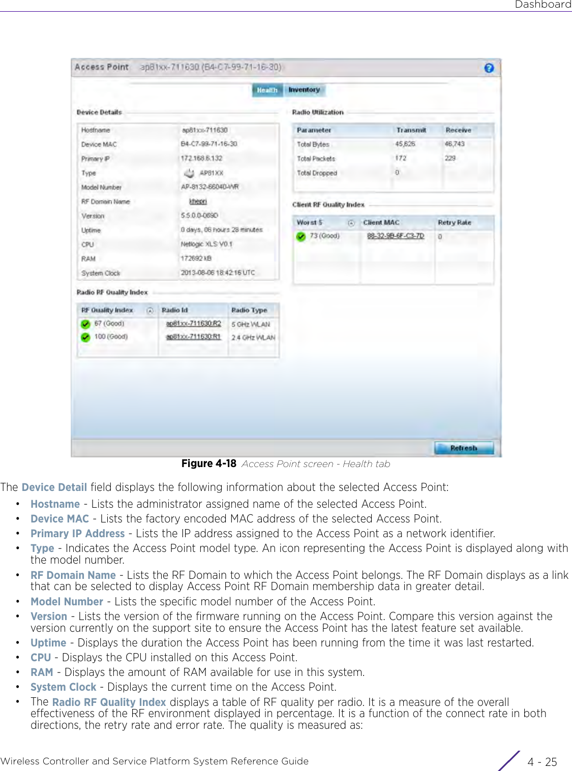 DashboardWireless Controller and Service Platform System Reference Guide 4 - 25Figure 4-18 Access Point screen - Health tabThe Device Detail field displays the following information about the selected Access Point:•Hostname - Lists the administrator assigned name of the selected Access Point.•Device MAC - Lists the factory encoded MAC address of the selected Access Point.•Primary IP Address - Lists the IP address assigned to the Access Point as a network identifier.•Type - Indicates the Access Point model type. An icon representing the Access Point is displayed along with the model number.•RF Domain Name - Lists the RF Domain to which the Access Point belongs. The RF Domain displays as a link that can be selected to display Access Point RF Domain membership data in greater detail.•Model Number - Lists the specific model number of the Access Point.•Version - Lists the version of the firmware running on the Access Point. Compare this version against the version currently on the support site to ensure the Access Point has the latest feature set available.•Uptime - Displays the duration the Access Point has been running from the time it was last restarted.•CPU - Displays the CPU installed on this Access Point.•RAM - Displays the amount of RAM available for use in this system.•System Clock - Displays the current time on the Access Point.•The Radio RF Quality Index displays a table of RF quality per radio. It is a measure of the overall effectiveness of the RF environment displayed in percentage. It is a function of the connect rate in both directions, the retry rate and error rate. The quality is measured as: