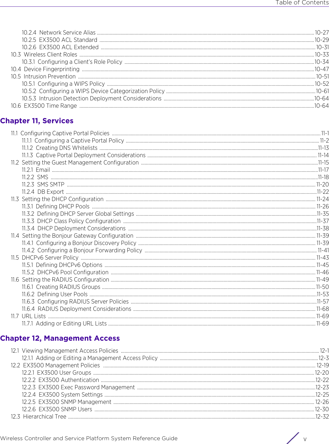 Table of ContentsWireless Controller and Service Platform System Reference Guide v10.2.4 Network Service Alias ............................................................................................................................................................................. 10-2710.2.5 EX3500 ACL Standard  ...........................................................................................................................................................................10-2910.2.6 EX3500 ACL Extended  ........................................................................................................................................................................... 10-3110.3 Wireless Client Roles  ........................................................................................................................................................................................... 10-3310.3.1 Configuring a Client’s Role Policy  .......................................................................................................................................................10-3410.4 Device Fingerprinting  .........................................................................................................................................................................................10-4710.5 Intrusion Prevention  ............................................................................................................................................................................................. 10-5110.5.1 Configuring a WIPS Policy  ..................................................................................................................................................................... 10-5210.5.2 Configuring a WIPS Device Categorization Policy ....................................................................................................................... 10-6110.5.3 Intrusion Detection Deployment Considerations ........................................................................................................................10-6410.6 EX3500 Time Range  ...........................................................................................................................................................................................10-64Chapter 11, Services11.1 Configuring Captive Portal Policies  ...................................................................................................................................................................... 11-111.1.1 Configuring a Captive Portal Policy .......................................................................................................................................................... 11-211.1.2 Creating DNS Whitelists ..............................................................................................................................................................................11-1311.1.3 Captive Portal Deployment Considerations ....................................................................................................................................... 11-1411.2 Setting the Guest Management Configuration  .............................................................................................................................................11-1511.2.1 Email ....................................................................................................................................................................................................................11-1711.2.2 SMS .....................................................................................................................................................................................................................11-1811.2.3 SMS SMTP  ...................................................................................................................................................................................................... 11-2011.2.4 DB Export ........................................................................................................................................................................................................11-2211.3 Setting the DHCP Configuration  ....................................................................................................................................................................... 11-2411.3.1 Defining DHCP Pools  .................................................................................................................................................................................. 11-2611.3.2 Defining DHCP Server Global Settings ................................................................................................................................................11-3511.3.3 DHCP Class Policy Configuration  ..........................................................................................................................................................11-3711.3.4 DHCP Deployment Considerations  ......................................................................................................................................................11-3811.4 Setting the Bonjour Gateway Configuration  ............................................................................................................................................... 11-3911.4.1 Configuring a Bonjour Discovery Policy ............................................................................................................................................. 11-3911.4.2 Configuring a Bonjour Forwarding Policy  ......................................................................................................................................... 11-4111.5 DHCPv6 Server Policy  ........................................................................................................................................................................................... 11-4311.5.1 Defining DHCPv6 Options  ........................................................................................................................................................................ 11-4511.5.2 DHCPv6 Pool Configuration  ................................................................................................................................................................... 11-4611.6 Setting the RADIUS Configuration ................................................................................................................................................................... 11-4911.6.1 Creating RADIUS Groups .......................................................................................................................................................................... 11-5011.6.2 Defining User Pools .....................................................................................................................................................................................11-5311.6.3 Configuring RADIUS Server Policies ....................................................................................................................................................11-5711.6.4 RADIUS Deployment Considerations ................................................................................................................................................. 11-6811.7 URL Lists  ..................................................................................................................................................................................................................... 11-6911.7.1 Adding or Editing URL Lists ..................................................................................................................................................................... 11-69Chapter 12, Management Access12.1 Viewing Management Access Policies  .............................................................................................................................................................. 12-112.1.1 Adding or Editing a Management Access Policy .............................................................................................................................. 12-312.2 EX3500 Management Policies  ......................................................................................................................................................................... 12-1912.2.1 EX3500 User Groups ................................................................................................................................................................................ 12-2012.2.2 EX3500 Authentication ...........................................................................................................................................................................12-2212.2.3 EX3500 Exec Password Management  ..............................................................................................................................................12-2312.2.4 EX3500 System Settings ........................................................................................................................................................................12-2512.2.5 EX3500 SNMP Management ................................................................................................................................................................ 12-2612.2.6 EX3500 SNMP Users  ............................................................................................................................................................................... 12-3012.3 Hierarchical Tree .....................................................................................................................................................................................................12-32