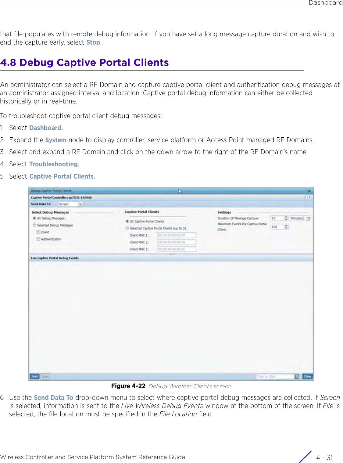 DashboardWireless Controller and Service Platform System Reference Guide 4 - 31that file populates with remote debug information. If you have set a long message capture duration and wish to end the capture early, select Stop.4.8 Debug Captive Portal ClientsAn administrator can select a RF Domain and capture captive portal client and authentication debug messages at an administrator assigned interval and location. Captive portal debug information can either be collected historically or in real-time.To troubleshoot captive portal client debug messages: 1Select Dashboard.2Expand the System node to display controller, service platform or Access Point managed RF Domains.3 Select and expand a RF Domain and click on the down arrow to the right of the RF Domain’s name4Select Troubleshooting.5Select Captive Portal Clients.Figure 4-22 Debug Wireless Clients screen 6Use the Send Data To drop-down menu to select where captive portal debug messages are collected. If Screen is selected, information is sent to the Live Wireless Debug Events window at the bottom of the screen. If File is selected, the file location must be specified in the File Location field.