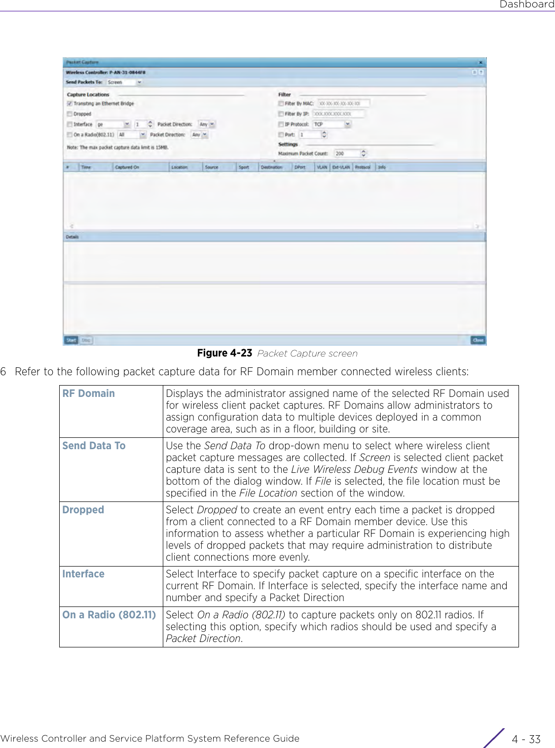 DashboardWireless Controller and Service Platform System Reference Guide 4 - 33Figure 4-23 Packet Capture screen 6 Refer to the following packet capture data for RF Domain member connected wireless clients:RF Domain Displays the administrator assigned name of the selected RF Domain used for wireless client packet captures. RF Domains allow administrators to assign configuration data to multiple devices deployed in a common coverage area, such as in a floor, building or site.Send Data To Use the Send Data To drop-down menu to select where wireless client packet capture messages are collected. If Screen is selected client packet capture data is sent to the Live Wireless Debug Events window at the bottom of the dialog window. If File is selected, the file location must be specified in the File Location section of the window.Dropped Select Dropped to create an event entry each time a packet is dropped from a client connected to a RF Domain member device. Use this information to assess whether a particular RF Domain is experiencing high levels of dropped packets that may require administration to distribute client connections more evenly.Interface Select Interface to specify packet capture on a specific interface on the current RF Domain. If Interface is selected, specify the interface name and number and specify a Packet DirectionOn a Radio (802.11) Select On a Radio (802.11) to capture packets only on 802.11 radios. If selecting this option, specify which radios should be used and specify a Packet Direction.