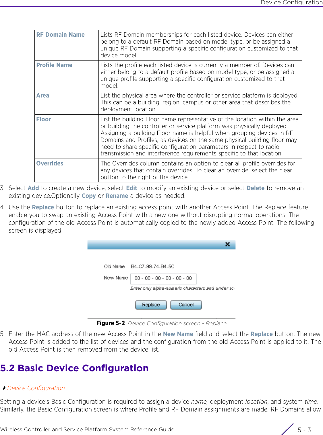 Device ConfigurationWireless Controller and Service Platform System Reference Guide 5 - 33Select Add to create a new device, select Edit to modify an existing device or select Delete to remove an existing device.Optionally Copy or Rename a device as needed.4Use the Replace button to replace an existing access point with another Access Point. The Replace feature enable you to swap an existing Access Point with a new one without disrupting normal operations. The configuration of the old Access Point is automatically copied to the newly added Access Point. The following screen is displayed.Figure 5-2 Device Configuration screen - Replace 5 Enter the MAC address of the new Access Point in the New Name field and select the Replace button. The new Access Point is added to the list of devices and the configuration from the old Access Point is applied to it. The old Access Point is then removed from the device list.5.2 Basic Device ConfigurationDevice ConfigurationSetting a device’s Basic Configuration is required to assign a device name, deployment location, and system time. Similarly, the Basic Configuration screen is where Profile and RF Domain assignments are made. RF Domains allow RF Domain Name Lists RF Domain memberships for each listed device. Devices can either belong to a default RF Domain based on model type, or be assigned a unique RF Domain supporting a specific configuration customized to that device model.Profile Name Lists the profile each listed device is currently a member of. Devices can either belong to a default profile based on model type, or be assigned a unique profile supporting a specific configuration customized to that model.Area List the physical area where the controller or service platform is deployed. This can be a building, region, campus or other area that describes the deployment location.Floor List the building Floor name representative of the location within the area or building the controller or service platform was physically deployed. Assigning a building Floor name is helpful when grouping devices in RF Domains and Profiles, as devices on the same physical building floor may need to share specific configuration parameters in respect to radio transmission and interference requirements specific to that location. Overrides The Overrides column contains an option to clear all profile overrides for any devices that contain overrides. To clear an override, select the clear button to the right of the device.