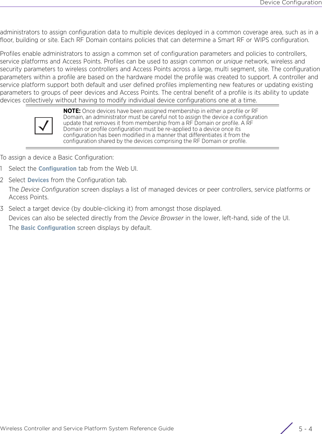 Device ConfigurationWireless Controller and Service Platform System Reference Guide  5 - 4administrators to assign configuration data to multiple devices deployed in a common coverage area, such as in a floor, building or site. Each RF Domain contains policies that can determine a Smart RF or WIPS configuration. Profiles enable administrators to assign a common set of configuration parameters and policies to controllers, service platforms and Access Points. Profiles can be used to assign common or unique network, wireless and security parameters to wireless controllers and Access Points across a large, multi segment, site. The configuration parameters within a profile are based on the hardware model the profile was created to support. A controller and service platform support both default and user defined profiles implementing new features or updating existing parameters to groups of peer devices and Access Points. The central benefit of a profile is its ability to update devices collectively without having to modify individual device configurations one at a time.To assign a device a Basic Configuration:1 Select the Configuration tab from the Web UI.2Select Devices from the Configuration tab.The Device Configuration screen displays a list of managed devices or peer controllers, service platforms or Access Points.3 Select a target device (by double-clicking it) from amongst those displayed. Devices can also be selected directly from the Device Browser in the lower, left-hand, side of the UI.The Basic Configuration screen displays by default.NOTE: Once devices have been assigned membership in either a profile or RF Domain, an administrator must be careful not to assign the device a configuration update that removes it from membership from a RF Domain or profile. A RF Domain or profile configuration must be re-applied to a device once its configuration has been modified in a manner that differentiates it from the configuration shared by the devices comprising the RF Domain or profile.