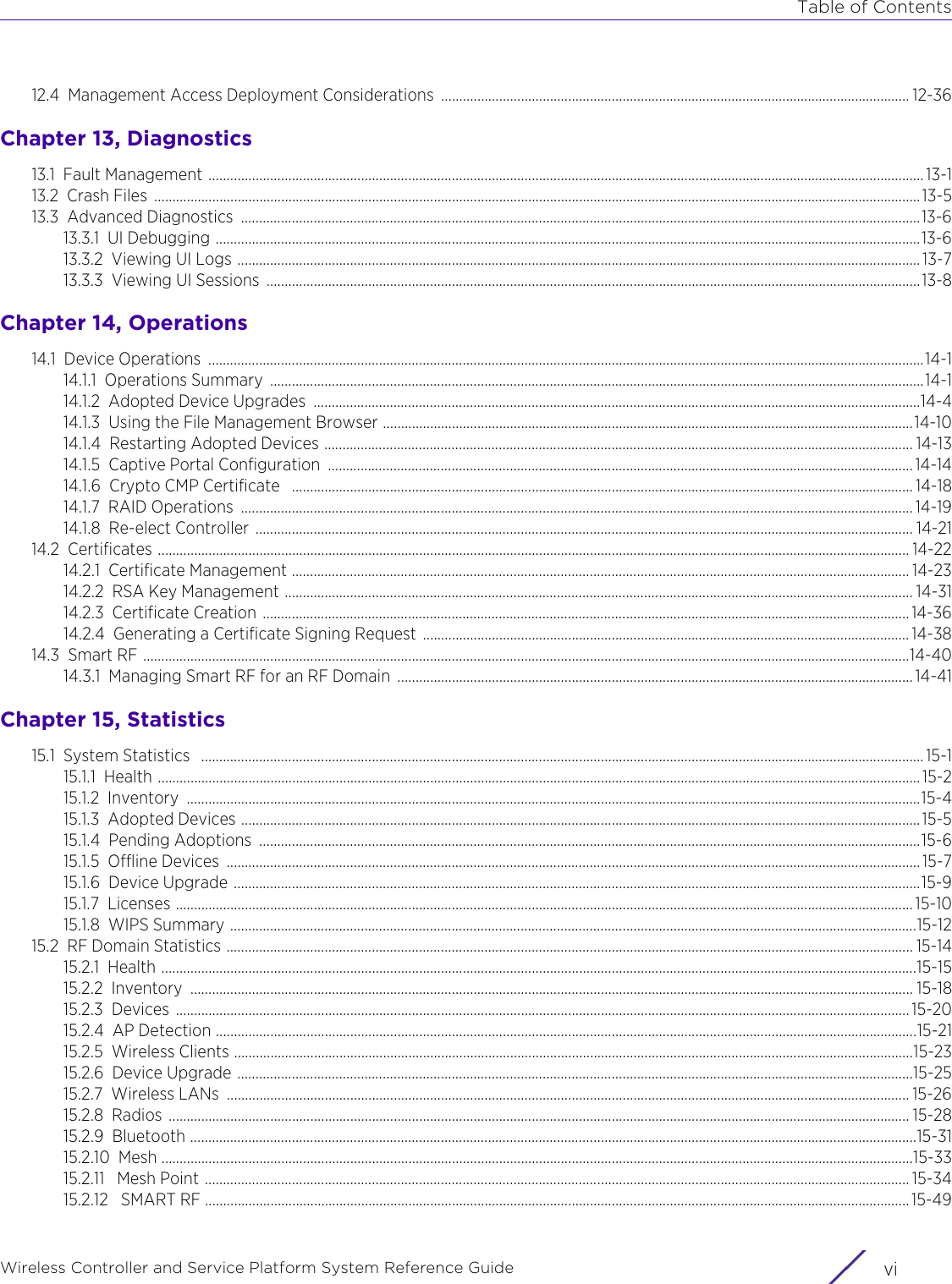 Table of ContentsWireless Controller and Service Platform System Reference Guide  vi12.4 Management Access Deployment Considerations  ................................................................................................................................. 12-36Chapter 13, Diagnostics13.1 Fault Management ..................................................................................................................................................................................................... 13-113.2 Crash Files  ................................................................................................................................................................................................................... 13-513.3 Advanced Diagnostics  ...........................................................................................................................................................................................13-613.3.1 UI Debugging ..................................................................................................................................................................................................13-613.3.2 Viewing UI Logs ............................................................................................................................................................................................ 13-713.3.3 Viewing UI Sessions  ....................................................................................................................................................................................13-8Chapter 14, Operations14.1 Device Operations  .....................................................................................................................................................................................................14-114.1.1 Operations Summary  ....................................................................................................................................................................................14-114.1.2 Adopted Device Upgrades  .......................................................................................................................................................................14-414.1.3 Using the File Management Browser ..................................................................................................................................................14-1014.1.4 Restarting Adopted Devices .................................................................................................................................................................. 14-1314.1.5 Captive Portal Configuration  ................................................................................................................................................................. 14-1414.1.6 Crypto CMP Certificate   ........................................................................................................................................................................... 14-1814.1.7 RAID Operations  ......................................................................................................................................................................................... 14-1914.1.8 Re-elect Controller  ..................................................................................................................................................................................... 14-2114.2 Certificates ............................................................................................................................................................................................................... 14-2214.2.1 Certificate Management .......................................................................................................................................................................... 14-2314.2.2 RSA Key Management ............................................................................................................................................................................. 14-3114.2.3 Certificate Creation .................................................................................................................................................................................. 14-3614.2.4 Generating a Certificate Signing Request  ...................................................................................................................................... 14-3814.3 Smart RF ...................................................................................................................................................................................................................14-4014.3.1 Managing Smart RF for an RF Domain  .............................................................................................................................................. 14-41Chapter 15, Statistics15.1 System Statistics   ....................................................................................................................................................................................................... 15-115.1.1 Health ..................................................................................................................................................................................................................15-215.1.2 Inventory ..........................................................................................................................................................................................................15-415.1.3 Adopted Devices ...........................................................................................................................................................................................15-515.1.4 Pending Adoptions  ......................................................................................................................................................................................15-615.1.5 Offline Devices  ............................................................................................................................................................................................... 15-715.1.6 Device Upgrade .............................................................................................................................................................................................15-915.1.7 Licenses ........................................................................................................................................................................................................... 15-1015.1.8 WIPS Summary .............................................................................................................................................................................................15-1215.2 RF Domain Statistics ............................................................................................................................................................................................. 15-1415.2.1 Health ................................................................................................................................................................................................................15-1515.2.2 Inventory ....................................................................................................................................................................................................... 15-1815.2.3 Devices .......................................................................................................................................................................................................... 15-2015.2.4 AP Detection .................................................................................................................................................................................................15-2115.2.5 Wireless Clients ...........................................................................................................................................................................................15-2315.2.6 Device Upgrade ..........................................................................................................................................................................................15-2515.2.7 Wireless LANs  ............................................................................................................................................................................................ 15-2615.2.8 Radios ............................................................................................................................................................................................................ 15-2815.2.9 Bluetooth ........................................................................................................................................................................................................15-3115.2.10 Mesh ...............................................................................................................................................................................................................15-3315.2.11  Mesh Point .................................................................................................................................................................................................. 15-3415.2.12  SMART RF .................................................................................................................................................................................................. 15-49