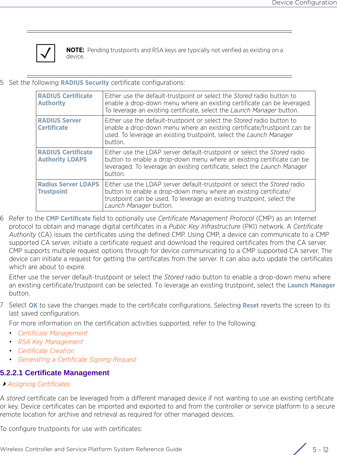 Device ConfigurationWireless Controller and Service Platform System Reference Guide  5 - 125 Set the following RADIUS Security certificate configurations:6 Refer to the CMP Certificate field to optionally use Certificate Management Protocol (CMP) as an Internet protocol to obtain and manage digital certificates in a Public Key Infrastructure (PKI) network. A Certificate Authority (CA) issues the certificates using the defined CMP. Using CMP, a device can communicate to a CMP supported CA server, initiate a certificate request and download the required certificates from the CA server. CMP supports multiple request options through for device communicating to a CMP supported CA server. The device can initiate a request for getting the certificates from the server. It can also auto update the certificates which are about to expire.   Either use the server default-trustpoint or select the Stored radio button to enable a drop-down menu where an existing certificate/trustpoint can be selected. To leverage an existing trustpoint, select the Launch Manager button.7Select OK to save the changes made to the certificate configurations. Selecting Reset reverts the screen to its last saved configuration.For more information on the certification activities supported, refer to the following:•Certificate Management•RSA Key Management•Certificate Creation•Generating a Certificate Signing Request5.2.2.1 Certificate ManagementAssigning CertificatesA stored certificate can be leveraged from a different managed device if not wanting to use an existing certificate or key. Device certificates can be imported and exported to and from the controller or service platform to a secure remote location for archive and retrieval as required for other managed devices.To configure trustpoints for use with certificates:NOTE:  Pending trustpoints and RSA keys are typically not verified as existing on a device.RADIUS Certificate AuthorityEither use the default-trustpoint or select the Stored radio button to enable a drop-down menu where an existing certificate can be leveraged. To leverage an existing certificate, select the Launch Manager button. RADIUS Server Certificate Either use the default-trustpoint or select the Stored radio button to enable a drop-down menu where an existing certificate/trustpoint can be used. To leverage an existing trustpoint, select the Launch Manager button.RADIUS Certificate Authority LDAPSEither use the LDAP server default-trustpoint or select the Stored radio button to enable a drop-down menu where an existing certificate can be leveraged. To leverage an existing certificate, select the Launch Manager button. Radius Server LDAPS TrustpointEither use the LDAP server default-trustpoint or select the Stored radio button to enable a drop-down menu where an existing certificate/trustpoint can be used. To leverage an existing trustpoint, select the Launch Manager button.