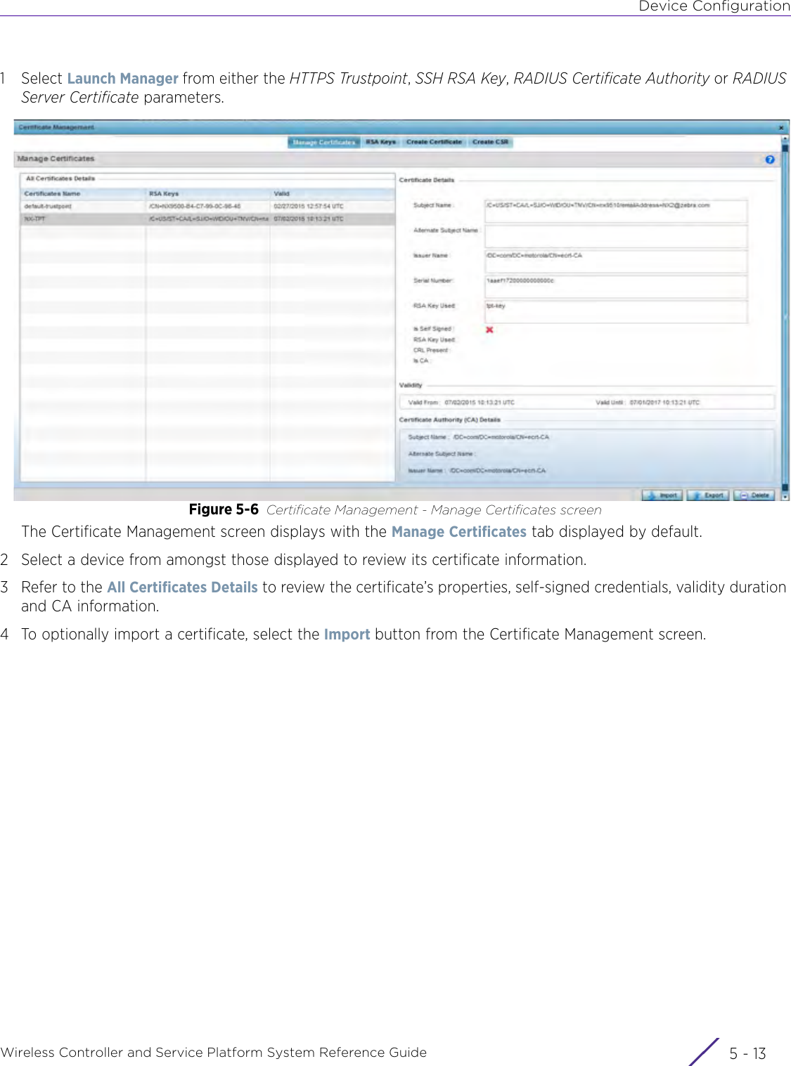 Device ConfigurationWireless Controller and Service Platform System Reference Guide 5 - 131Select Launch Manager from either the HTTPS Trustpoint, SSH RSA Key, RADIUS Certificate Authority or RADIUS Server Certificate parameters.Figure 5-6 Certificate Management - Manage Certificates screenThe Certificate Management screen displays with the Manage Certificates tab displayed by default. 2 Select a device from amongst those displayed to review its certificate information. 3 Refer to the All Certificates Details to review the certificate’s properties, self-signed credentials, validity duration and CA information. 4 To optionally import a certificate, select the Import button from the Certificate Management screen.