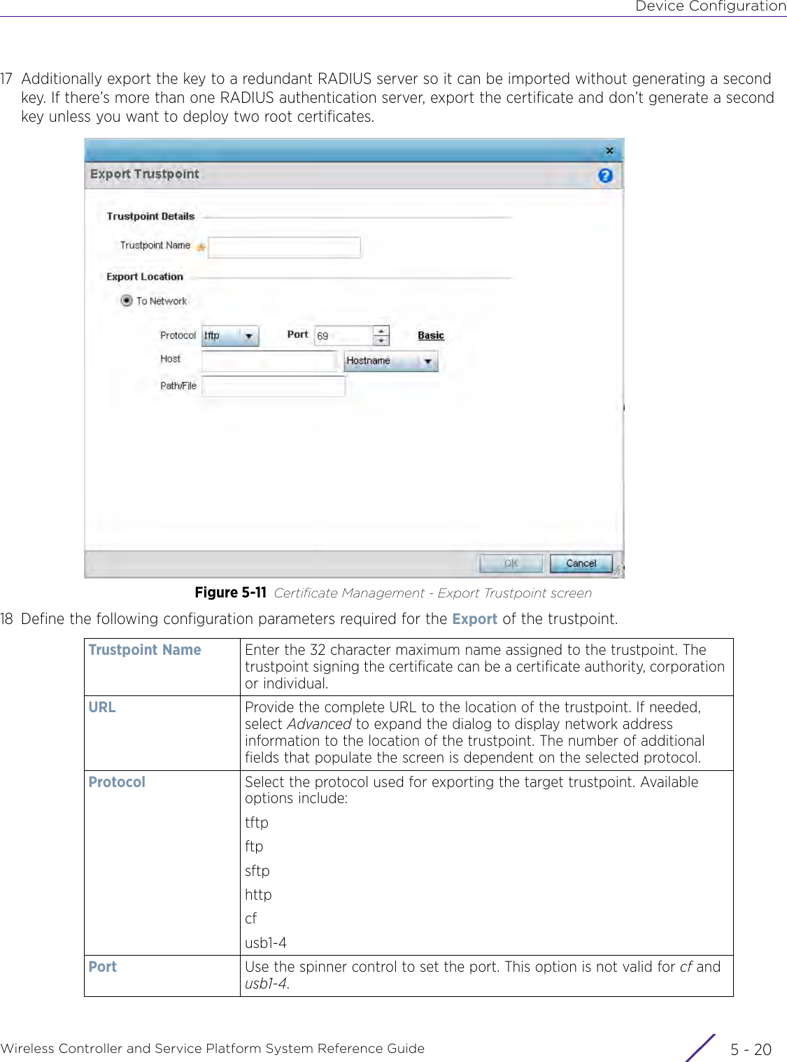 Device ConfigurationWireless Controller and Service Platform System Reference Guide  5 - 2017 Additionally export the key to a redundant RADIUS server so it can be imported without generating a second key. If there’s more than one RADIUS authentication server, export the certificate and don’t generate a second key unless you want to deploy two root certificates.Figure 5-11 Certificate Management - Export Trustpoint screen18 Define the following configuration parameters required for the Export of the trustpoint.Trustpoint Name Enter the 32 character maximum name assigned to the trustpoint. The trustpoint signing the certificate can be a certificate authority, corporation or individual. URL  Provide the complete URL to the location of the trustpoint. If needed, select Advanced to expand the dialog to display network address information to the location of the trustpoint. The number of additional fields that populate the screen is dependent on the selected protocol.Protocol Select the protocol used for exporting the target trustpoint. Available options include:tftpftpsftphttpcfusb1-4Port Use the spinner control to set the port. This option is not valid for cf and usb1-4.