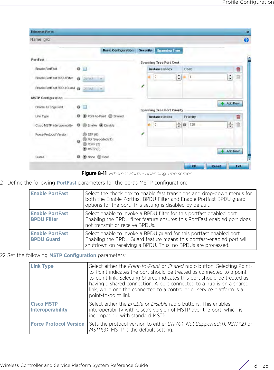 Profile ConfigurationWireless Controller and Service Platform System Reference Guide  8 - 28Figure 8-11 Ethernet Ports - Spanning Tree screen21 Define the following PortFast parameters for the port’s MSTP configuration:22 Set the following MSTP Configuration parameters:Enable PortFast Select the check box to enable fast transitions and drop-down menus for both the Enable Portfast BPDU Filter and Enable Portfast BPDU guard options for the port. This setting is disabled by default.Enable PortFast BPDU FilterSelect enable to invoke a BPDU filter for this portfast enabled port. Enabling the BPDU filter feature ensures this PortFast enabled port does not transmit or receive BPDUs.Enable PortFast BPDU GuardSelect enable to invoke a BPDU guard for this portfast enabled port. Enabling the BPDU Guard feature means this portfast-enabled port will shutdown on receiving a BPDU. Thus, no BPDUs are processed.Link Type Select either the Point-to-Point or Shared radio button. Selecting Point-to-Point indicates the port should be treated as connected to a point-to-point link. Selecting Shared indicates this port should be treated as having a shared connection. A port connected to a hub is on a shared link, while one the connected to a controller or service platform is a point-to-point link.Cisco MSTP InteroperabilitySelect either the Enable or Disable radio buttons. This enables interoperability with Cisco’s version of MSTP over the port, which is incompatible with standard MSTP.Force Protocol Version Sets the protocol version to either STP(0), Not Supported(1), RSTP(2) or MSTP(3). MSTP is the default setting.