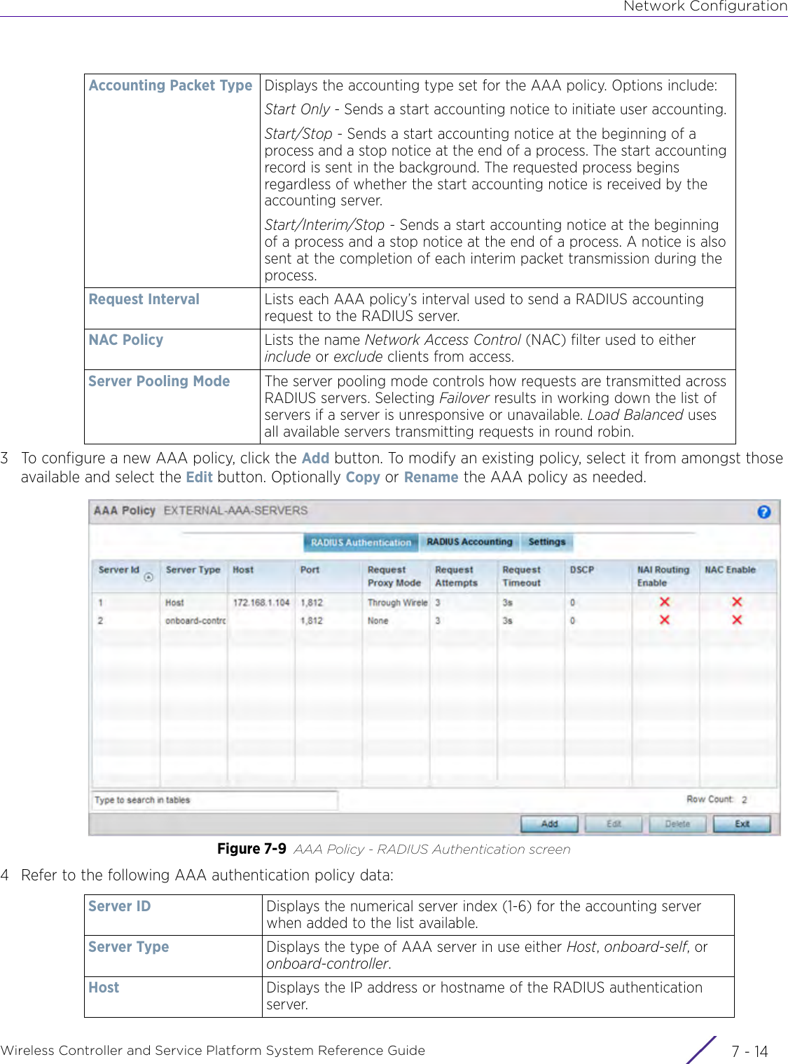 Network ConfigurationWireless Controller and Service Platform System Reference Guide  7 - 143 To configure a new AAA policy, click the Add button. To modify an existing policy, select it from amongst those available and select the Edit button. Optionally Copy or Rename the AAA policy as needed.Figure 7-9 AAA Policy - RADIUS Authentication screen4 Refer to the following AAA authentication policy data:Accounting Packet Type Displays the accounting type set for the AAA policy. Options include:Start Only - Sends a start accounting notice to initiate user accounting. Start/Stop - Sends a start accounting notice at the beginning of a process and a stop notice at the end of a process. The start accounting record is sent in the background. The requested process begins regardless of whether the start accounting notice is received by the accounting server.Start/Interim/Stop - Sends a start accounting notice at the beginning of a process and a stop notice at the end of a process. A notice is also sent at the completion of each interim packet transmission during the process.Request Interval Lists each AAA policy’s interval used to send a RADIUS accounting request to the RADIUS server.NAC Policy Lists the name Network Access Control (NAC) filter used to either include or exclude clients from access.Server Pooling Mode The server pooling mode controls how requests are transmitted across RADIUS servers. Selecting Failover results in working down the list of servers if a server is unresponsive or unavailable. Load Balanced uses all available servers transmitting requests in round robin.Server ID Displays the numerical server index (1-6) for the accounting server when added to the list available.Server Type Displays the type of AAA server in use either Host, onboard-self, or onboard-controller.Host Displays the IP address or hostname of the RADIUS authentication server. 