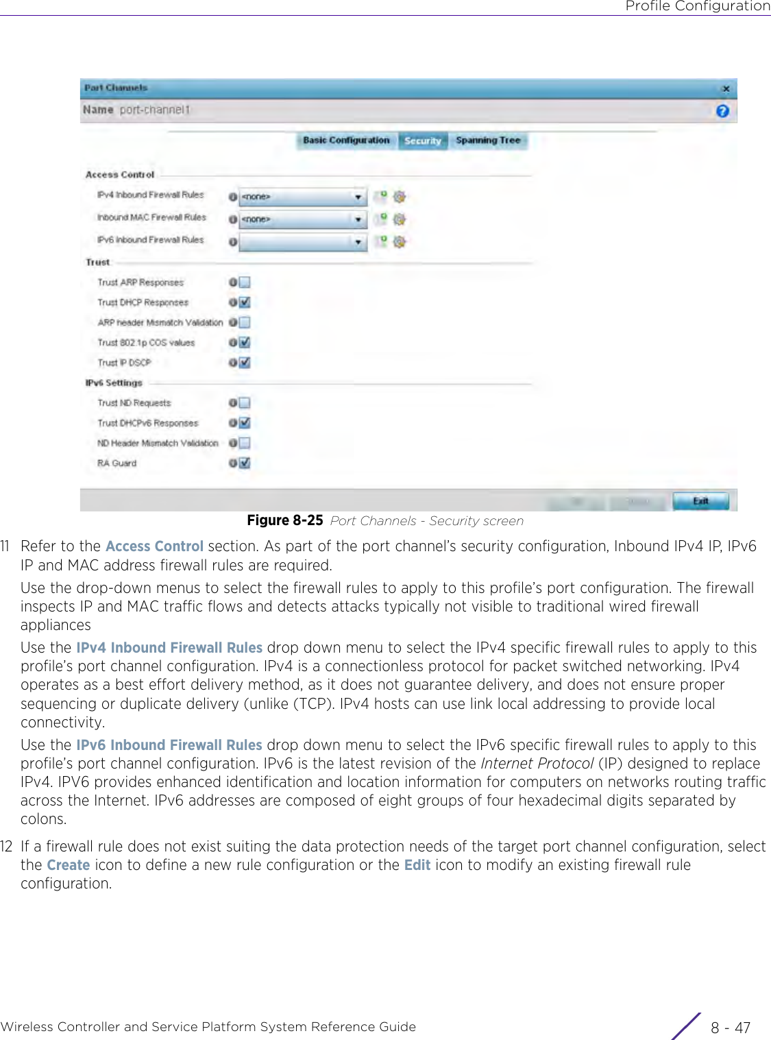 Profile ConfigurationWireless Controller and Service Platform System Reference Guide 8 - 47Figure 8-25 Port Channels - Security screen11 Refer to the Access Control section. As part of the port channel’s security configuration, Inbound IPv4 IP, IPv6 IP and MAC address firewall rules are required.Use the drop-down menus to select the firewall rules to apply to this profile’s port configuration. The firewall inspects IP and MAC traffic flows and detects attacks typically not visible to traditional wired firewall appliancesUse the IPv4 Inbound Firewall Rules drop down menu to select the IPv4 specific firewall rules to apply to this profile’s port channel configuration. IPv4 is a connectionless protocol for packet switched networking. IPv4 operates as a best effort delivery method, as it does not guarantee delivery, and does not ensure proper sequencing or duplicate delivery (unlike (TCP). IPv4 hosts can use link local addressing to provide local connectivity.Use the IPv6 Inbound Firewall Rules drop down menu to select the IPv6 specific firewall rules to apply to this profile’s port channel configuration. IPv6 is the latest revision of the Internet Protocol (IP) designed to replace IPv4. IPV6 provides enhanced identification and location information for computers on networks routing traffic across the Internet. IPv6 addresses are composed of eight groups of four hexadecimal digits separated by colons. 12 If a firewall rule does not exist suiting the data protection needs of the target port channel configuration, select the Create icon to define a new rule configuration or the Edit icon to modify an existing firewall rule configuration.