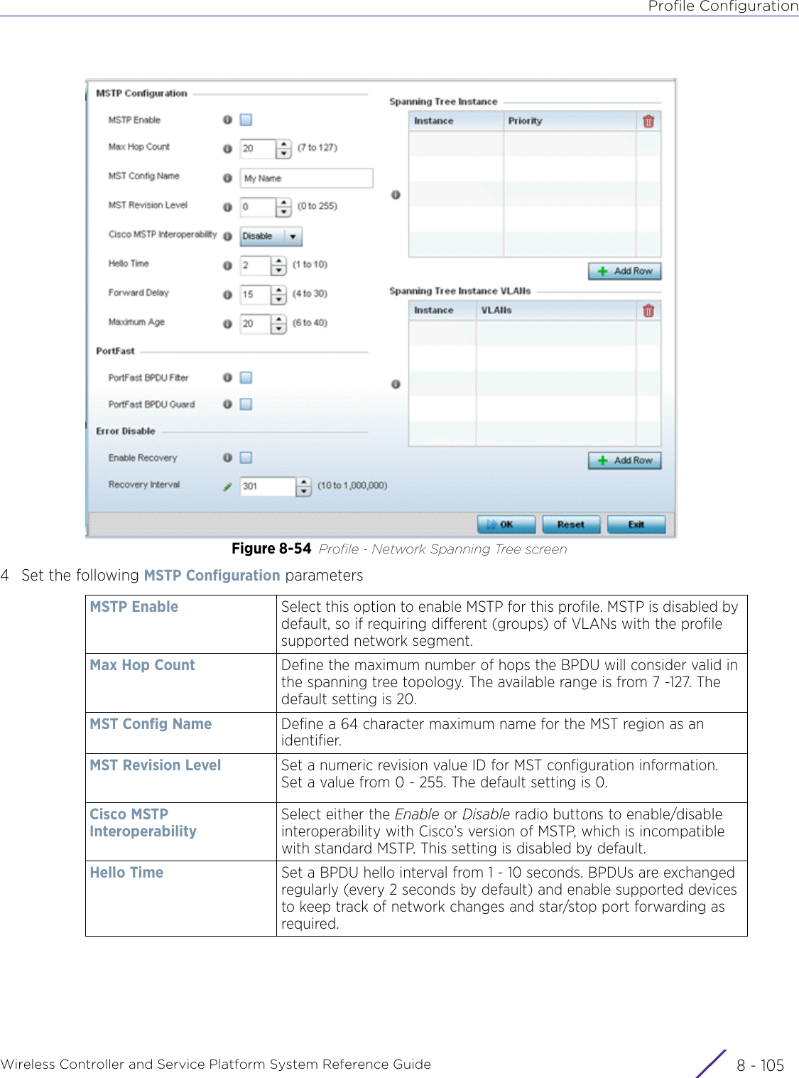 Profile ConfigurationWireless Controller and Service Platform System Reference Guide 8 - 105Figure 8-54 Profile - Network Spanning Tree screen4 Set the following MSTP Configuration parametersMSTP Enable Select this option to enable MSTP for this profile. MSTP is disabled by default, so if requiring different (groups) of VLANs with the profile supported network segment.Max Hop Count Define the maximum number of hops the BPDU will consider valid in the spanning tree topology. The available range is from 7 -127. The default setting is 20.MST Config Name Define a 64 character maximum name for the MST region as an identifier.MST Revision Level Set a numeric revision value ID for MST configuration information. Set a value from 0 - 255. The default setting is 0.Cisco MSTP InteroperabilitySelect either the Enable or Disable radio buttons to enable/disable interoperability with Cisco’s version of MSTP, which is incompatible with standard MSTP. This setting is disabled by default.Hello Time Set a BPDU hello interval from 1 - 10 seconds. BPDUs are exchanged regularly (every 2 seconds by default) and enable supported devices to keep track of network changes and star/stop port forwarding as required.