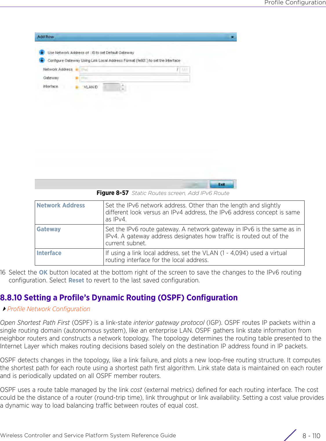 Profile ConfigurationWireless Controller and Service Platform System Reference Guide  8 - 110Figure 8-57 Static Routes screen, Add IPv6 Route 16 Select the OK button located at the bottom right of the screen to save the changes to the IPv6 routing configuration. Select Reset to revert to the last saved configuration.8.8.10 Setting a Profile’s Dynamic Routing (OSPF) ConfigurationProfile Network ConfigurationOpen Shortest Path First (OSPF) is a link-state interior gateway protocol (IGP). OSPF routes IP packets within a single routing domain (autonomous system), like an enterprise LAN. OSPF gathers link state information from neighbor routers and constructs a network topology. The topology determines the routing table presented to the Internet Layer which makes routing decisions based solely on the destination IP address found in IP packets. OSPF detects changes in the topology, like a link failure, and plots a new loop-free routing structure. It computes the shortest path for each route using a shortest path first algorithm. Link state data is maintained on each router and is periodically updated on all OSPF member routers.OSPF uses a route table managed by the link cost (external metrics) defined for each routing interface. The cost could be the distance of a router (round-trip time), link throughput or link availability. Setting a cost value provides a dynamic way to load balancing traffic between routes of equal cost.Network Address Set the IPv6 network address. Other than the length and slightly different look versus an IPv4 address, the IPv6 address concept is same as IPv4. Gateway Set the IPv6 route gateway. A network gateway in IPv6 is the same as in IPv4. A gateway address designates how traffic is routed out of the current subnet.Interface If using a link local address, set the VLAN (1 - 4,094) used a virtual routing interface for the local address. 