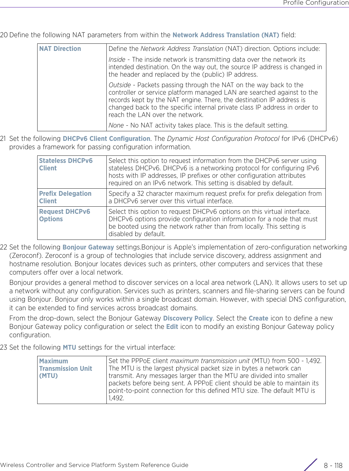 Profile ConfigurationWireless Controller and Service Platform System Reference Guide  8 - 11820 Define the following NAT parameters from within the Network Address Translation (NAT) field:21 Set the following DHCPv6 Client Configuration. The Dynamic Host Configuration Protocol for IPv6 (DHCPv6) provides a framework for passing configuration information.22 Set the following Bonjour Gateway settings.Bonjour is Apple’s implementation of zero-configuration networking (Zeroconf). Zeroconf is a group of technologies that include service discovery, address assignment and hostname resolution. Bonjour locates devices such as printers, other computers and services that these computers offer over a local network.Bonjour provides a general method to discover services on a local area network (LAN). It allows users to set up a network without any configuration. Services such as printers, scanners and file-sharing servers can be found using Bonjour. Bonjour only works within a single broadcast domain. However, with special DNS configuration, it can be extended to find services across broadcast domains.From the drop-down, select the Bonjour Gateway Discovery Policy. Select the Create icon to define a new Bonjour Gateway policy configuration or select the Edit icon to modify an existing Bonjour Gateway policy configuration.23 Set the following MTU settings for the virtual interface:NAT Direction Define the Network Address Translation (NAT) direction. Options include:Inside - The inside network is transmitting data over the network its intended destination. On the way out, the source IP address is changed in the header and replaced by the (public) IP address.Outside - Packets passing through the NAT on the way back to the controller or service platform managed LAN are searched against to the records kept by the NAT engine. There, the destination IP address is changed back to the specific internal private class IP address in order to reach the LAN over the network.None - No NAT activity takes place. This is the default setting.Stateless DHCPv6 ClientSelect this option to request information from the DHCPv6 server using stateless DHCPv6. DHCPv6 is a networking protocol for configuring IPv6 hosts with IP addresses, IP prefixes or other configuration attributes required on an IPv6 network. This setting is disabled by default.Prefix Delegation ClientSpecify a 32 character maximum request prefix for prefix delegation from a DHCPv6 server over this virtual interface.Request DHCPv6 OptionsSelect this option to request DHCPv6 options on this virtual interface. DHCPv6 options provide configuration information for a node that must be booted using the network rather than from locally. This setting is disabled by default.Maximum Transmission Unit (MTU)Set the PPPoE client maximum transmission unit (MTU) from 500 - 1,492. The MTU is the largest physical packet size in bytes a network can transmit. Any messages larger than the MTU are divided into smaller packets before being sent. A PPPoE client should be able to maintain its point-to-point connection for this defined MTU size. The default MTU is 1,492. 