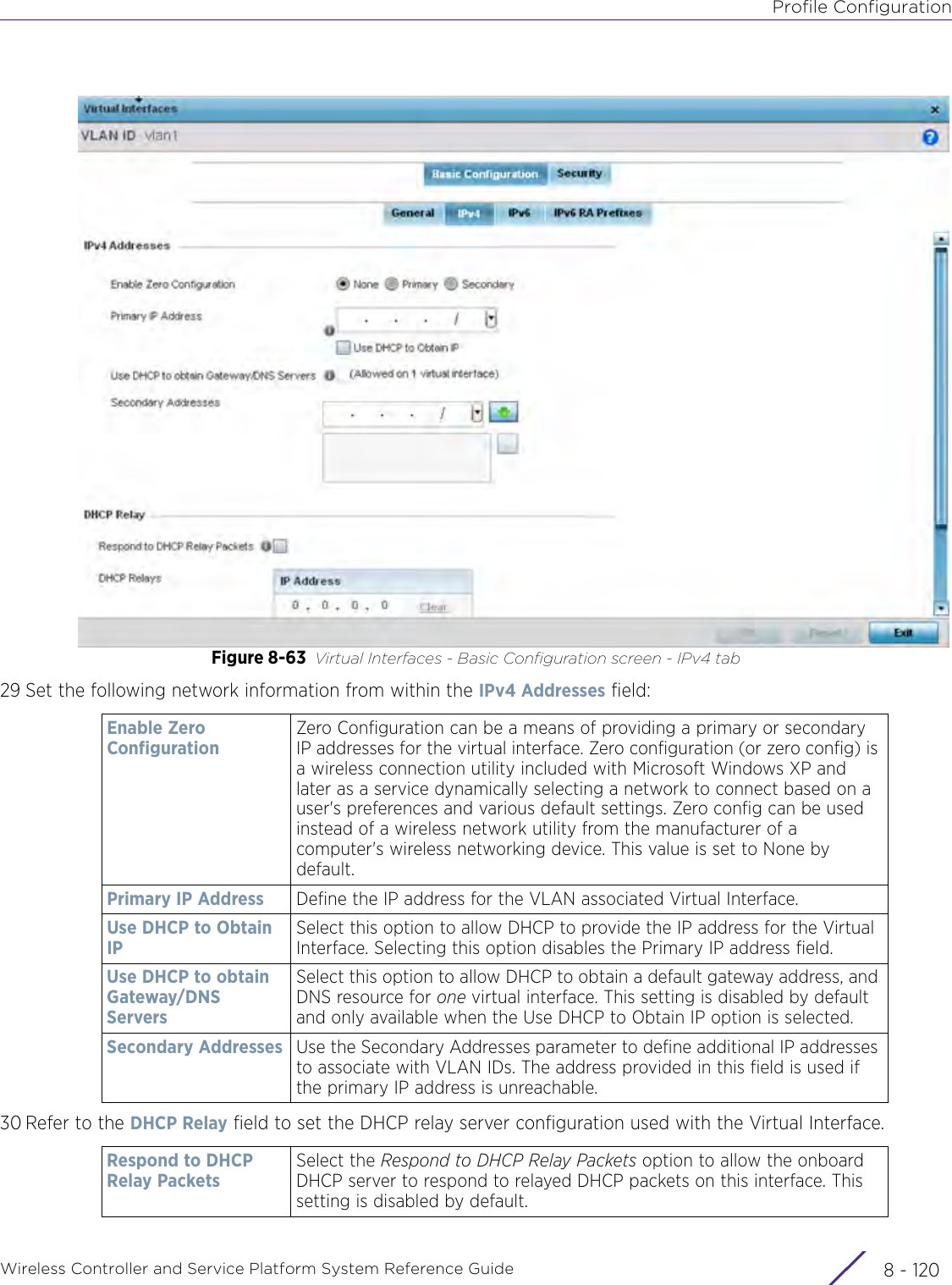 Profile ConfigurationWireless Controller and Service Platform System Reference Guide  8 - 120Figure 8-63 Virtual Interfaces - Basic Configuration screen - IPv4 tab29 Set the following network information from within the IPv4 Addresses field:30 Refer to the DHCP Relay field to set the DHCP relay server configuration used with the Virtual Interface.Enable Zero ConfigurationZero Configuration can be a means of providing a primary or secondary IP addresses for the virtual interface. Zero configuration (or zero config) is a wireless connection utility included with Microsoft Windows XP and later as a service dynamically selecting a network to connect based on a user&apos;s preferences and various default settings. Zero config can be used instead of a wireless network utility from the manufacturer of a computer&apos;s wireless networking device. This value is set to None by default.Primary IP Address Define the IP address for the VLAN associated Virtual Interface.Use DHCP to Obtain IPSelect this option to allow DHCP to provide the IP address for the Virtual Interface. Selecting this option disables the Primary IP address field. Use DHCP to obtain Gateway/DNS ServersSelect this option to allow DHCP to obtain a default gateway address, and DNS resource for one virtual interface. This setting is disabled by default and only available when the Use DHCP to Obtain IP option is selected.Secondary Addresses Use the Secondary Addresses parameter to define additional IP addresses to associate with VLAN IDs. The address provided in this field is used if the primary IP address is unreachable. Respond to DHCP Relay PacketsSelect the Respond to DHCP Relay Packets option to allow the onboard DHCP server to respond to relayed DHCP packets on this interface. This setting is disabled by default.