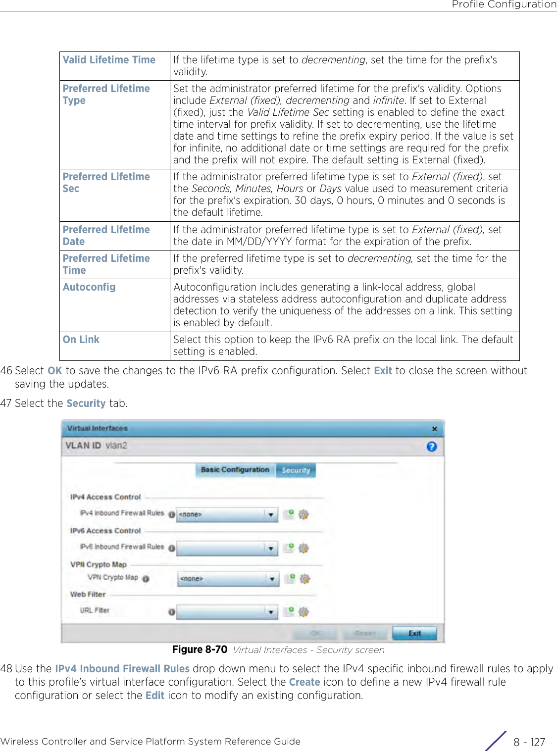 Profile ConfigurationWireless Controller and Service Platform System Reference Guide 8 - 12746 Select OK to save the changes to the IPv6 RA prefix configuration. Select Exit to close the screen without saving the updates.47 Select the Security tab.Figure 8-70 Virtual Interfaces - Security screen48 Use the IPv4 Inbound Firewall Rules drop down menu to select the IPv4 specific inbound firewall rules to apply to this profile’s virtual interface configuration. Select the Create icon to define a new IPv4 firewall rule configuration or select the Edit icon to modify an existing configuration.Valid Lifetime Time If the lifetime type is set to decrementing, set the time for the prefix&apos;s validity. Preferred Lifetime TypeSet the administrator preferred lifetime for the prefix&apos;s validity. Options include External (fixed), decrementing and infinite. If set to External (fixed), just the Valid Lifetime Sec setting is enabled to define the exact time interval for prefix validity. If set to decrementing, use the lifetime date and time settings to refine the prefix expiry period. If the value is set for infinite, no additional date or time settings are required for the prefix and the prefix will not expire. The default setting is External (fixed).Preferred Lifetime SecIf the administrator preferred lifetime type is set to External (fixed), set the Seconds, Minutes, Hours or Days value used to measurement criteria for the prefix&apos;s expiration. 30 days, 0 hours, 0 minutes and 0 seconds is the default lifetime.Preferred Lifetime DateIf the administrator preferred lifetime type is set to External (fixed), set the date in MM/DD/YYYY format for the expiration of the prefix.Preferred Lifetime TimeIf the preferred lifetime type is set to decrementing, set the time for the prefix&apos;s validity. Autoconfig Autoconfiguration includes generating a link-local address, global addresses via stateless address autoconfiguration and duplicate address detection to verify the uniqueness of the addresses on a link. This setting is enabled by default.On Link Select this option to keep the IPv6 RA prefix on the local link. The default setting is enabled.