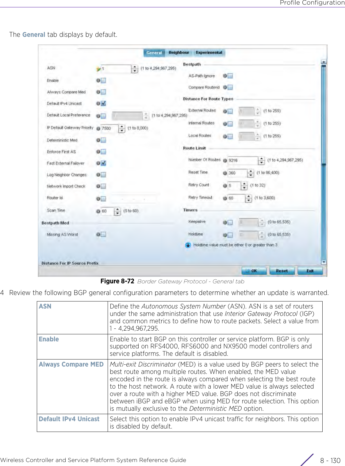 Profile ConfigurationWireless Controller and Service Platform System Reference Guide  8 - 130The General tab displays by default.Figure 8-72 Border Gateway Protocol - General tab4 Review the following BGP general configuration parameters to determine whether an update is warranted.ASN Define the Autonomous System Number (ASN). ASN is a set of routers under the same administration that use Interior Gateway Protocol (IGP) and common metrics to define how to route packets. Select a value from 1 - 4,294,967,295.Enable Enable to start BGP on this controller or service platform. BGP is only supported on RFS4000, RFS6000 and NX9500 model controllers and service platforms. The default is disabled.Always Compare MED Multi-exit Discriminator (MED) is a value used by BGP peers to select the best route among multiple routes. When enabled, the MED value encoded in the route is always compared when selecting the best route to the host network. A route with a lower MED value is always selected over a route with a higher MED value. BGP does not discriminate between iBGP and eBGP when using MED for route selection. This option is mutually exclusive to the Deterministic MED option.Default IPv4 Unicast Select this option to enable IPv4 unicast traffic for neighbors. This option is disabled by default.
