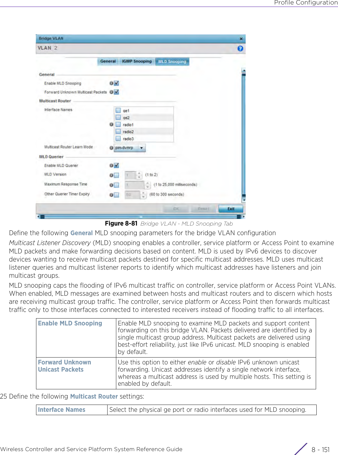 Profile ConfigurationWireless Controller and Service Platform System Reference Guide 8 - 151Figure 8-81 Bridge VLAN - MLD Snooping TabDefine the following General MLD snooping parameters for the bridge VLAN configurationMulticast Listener Discovery (MLD) snooping enables a controller, service platform or Access Point to examine MLD packets and make forwarding decisions based on content. MLD is used by IPv6 devices to discover devices wanting to receive multicast packets destined for specific multicast addresses. MLD uses multicast listener queries and multicast listener reports to identify which multicast addresses have listeners and join multicast groups.MLD snooping caps the flooding of IPv6 multicast traffic on controller, service platform or Access Point VLANs. When enabled, MLD messages are examined between hosts and multicast routers and to discern which hosts are receiving multicast group traffic. The controller, service platform or Access Point then forwards multicast traffic only to those interfaces connected to interested receivers instead of flooding traffic to all interfaces.25 Define the following Multicast Router settings:Enable MLD Snooping Enable MLD snooping to examine MLD packets and support content forwarding on this bridge VLAN. Packets delivered are identified by a single multicast group address. Multicast packets are delivered using best-effort reliability, just like IPv6 unicast. MLD snooping is enabled by default.Forward Unknown Unicast PacketsUse this option to either enable or disable IPv6 unknown unicast forwarding. Unicast addresses identify a single network interface, whereas a multicast address is used by multiple hosts. This setting is enabled by default.Interface Names Select the physical ge port or radio interfaces used for MLD snooping.