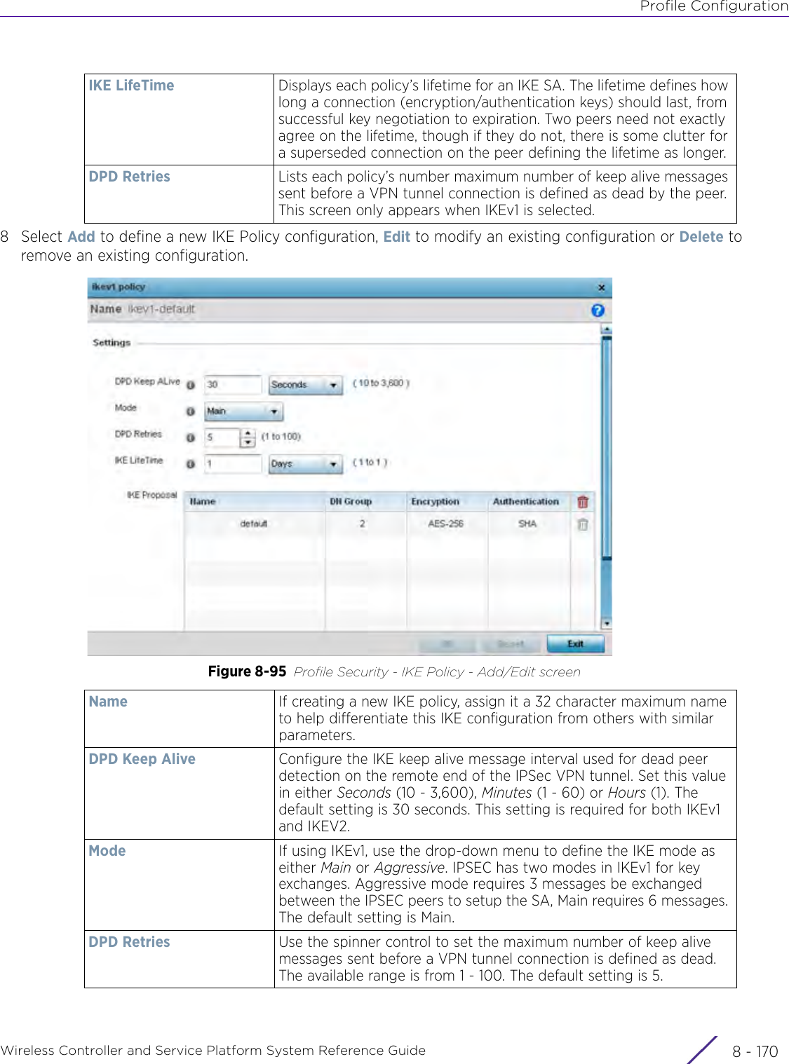 Profile ConfigurationWireless Controller and Service Platform System Reference Guide  8 - 1708Select Add to define a new IKE Policy configuration, Edit to modify an existing configuration or Delete to remove an existing configuration.Figure 8-95 Profile Security - IKE Policy - Add/Edit screenIKE LifeTime Displays each policy’s lifetime for an IKE SA. The lifetime defines how long a connection (encryption/authentication keys) should last, from successful key negotiation to expiration. Two peers need not exactly agree on the lifetime, though if they do not, there is some clutter for a superseded connection on the peer defining the lifetime as longer.DPD Retries Lists each policy’s number maximum number of keep alive messages sent before a VPN tunnel connection is defined as dead by the peer. This screen only appears when IKEv1 is selected.Name If creating a new IKE policy, assign it a 32 character maximum name to help differentiate this IKE configuration from others with similar parameters.DPD Keep Alive Configure the IKE keep alive message interval used for dead peer detection on the remote end of the IPSec VPN tunnel. Set this value in either Seconds (10 - 3,600), Minutes (1 - 60) or Hours (1). The default setting is 30 seconds. This setting is required for both IKEv1 and IKEV2.Mode If using IKEv1, use the drop-down menu to define the IKE mode as either Main or Aggressive. IPSEC has two modes in IKEv1 for key exchanges. Aggressive mode requires 3 messages be exchanged between the IPSEC peers to setup the SA, Main requires 6 messages. The default setting is Main.DPD Retries Use the spinner control to set the maximum number of keep alive messages sent before a VPN tunnel connection is defined as dead. The available range is from 1 - 100. The default setting is 5.