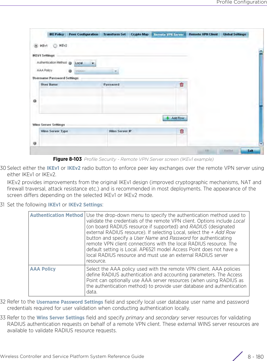 Profile ConfigurationWireless Controller and Service Platform System Reference Guide  8 - 180Figure 8-103 Profile Security - Remote VPN Server screen (IKEv1 example)30 Select either the IKEv1 or IKEv2 radio button to enforce peer key exchanges over the remote VPN server using either IKEv1 or IKEv2.IKEv2 provides improvements from the original IKEv1 design (improved cryptographic mechanisms, NAT and firewall traversal, attack resistance etc.) and is recommended in most deployments. The appearance of the screen differs depending on the selected IKEv1 or IKEv2 mode.31 Set the following IKEv1 or IKEv2 Settings:32 Refer to the Username Password Settings field and specify local user database user name and password credentials required for user validation when conducting authentication locally.33 Refer to the Wins Server Settings field and specify primary and secondary server resources for validating RADIUS authentication requests on behalf of a remote VPN client. These external WINS server resources are available to validate RADIUS resource requests.Authentication Method Use the drop-down menu to specify the authentication method used to validate the credentials of the remote VPN client. Options include Local (on board RADIUS resource if supported) and RADIUS (designated external RADIUS resource). If selecting Local, select the + Add Row button and specify a User Name and Password for authenticating remote VPN client connections with the local RADIUS resource. The default setting is Local. AP6521 model Access Point does not have a local RADIUS resource and must use an external RADIUS server resource.AAA Policy Select the AAA policy used with the remote VPN client. AAA policies define RADIUS authentication and accounting parameters. The Access Point can optionally use AAA server resources (when using RADIUS as the authentication method) to provide user database and authentication data. 