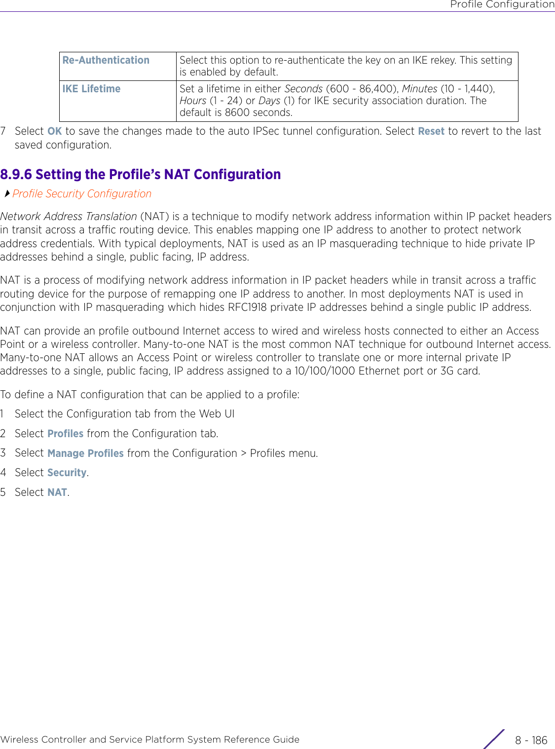 Profile ConfigurationWireless Controller and Service Platform System Reference Guide  8 - 1867Select OK to save the changes made to the auto IPSec tunnel configuration. Select Reset to revert to the last saved configuration.8.9.6 Setting the Profile’s NAT ConfigurationProfile Security ConfigurationNetwork Address Translation (NAT) is a technique to modify network address information within IP packet headers in transit across a traffic routing device. This enables mapping one IP address to another to protect network address credentials. With typical deployments, NAT is used as an IP masquerading technique to hide private IP addresses behind a single, public facing, IP address. NAT is a process of modifying network address information in IP packet headers while in transit across a traffic routing device for the purpose of remapping one IP address to another. In most deployments NAT is used in conjunction with IP masquerading which hides RFC1918 private IP addresses behind a single public IP address.NAT can provide an profile outbound Internet access to wired and wireless hosts connected to either an Access Point or a wireless controller. Many-to-one NAT is the most common NAT technique for outbound Internet access. Many-to-one NAT allows an Access Point or wireless controller to translate one or more internal private IP addresses to a single, public facing, IP address assigned to a 10/100/1000 Ethernet port or 3G card.To define a NAT configuration that can be applied to a profile:1 Select the Configuration tab from the Web UI2Select Profiles from the Configuration tab.3Select Manage Profiles from the Configuration &gt; Profiles menu.4Select Security.5Select NAT.Re-Authentication Select this option to re-authenticate the key on an IKE rekey. This setting is enabled by default.IKE Lifetime Set a lifetime in either Seconds (600 - 86,400), Minutes (10 - 1,440), Hours (1 - 24) or Days (1) for IKE security association duration. The default is 8600 seconds.