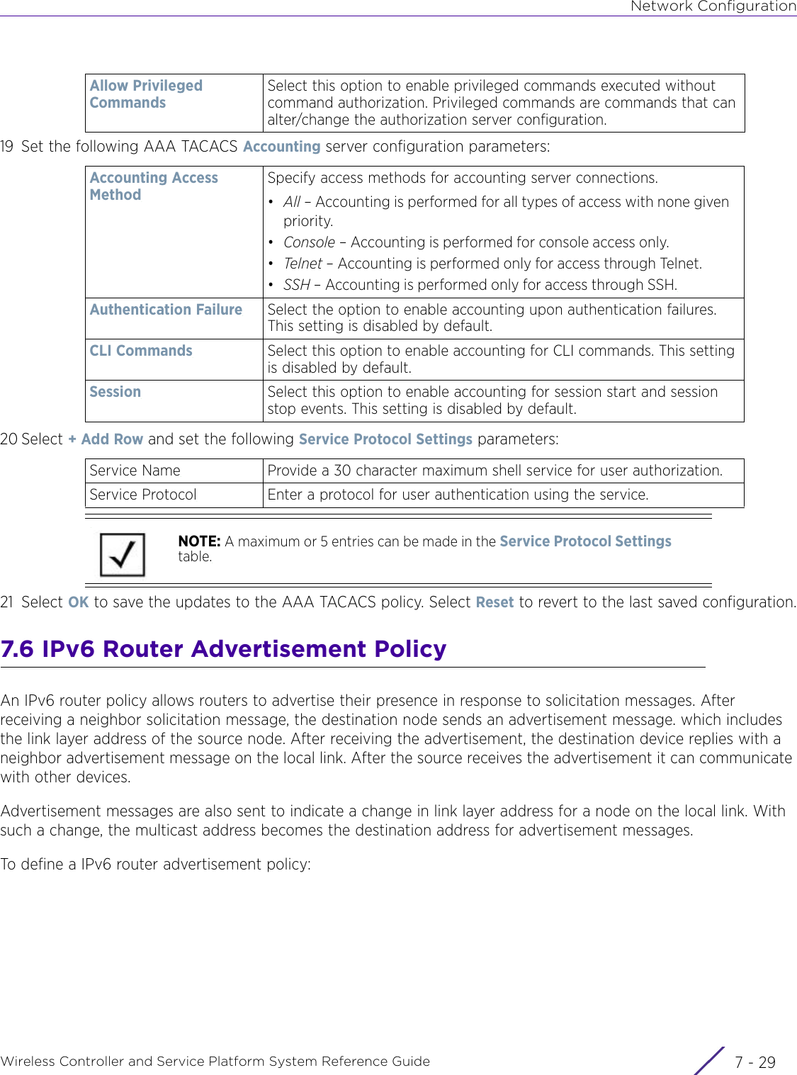 Network ConfigurationWireless Controller and Service Platform System Reference Guide 7 - 2919 Set the following AAA TACACS Accounting server configuration parameters:20 Select + Add Row and set the following Service Protocol Settings parameters:21 Select OK to save the updates to the AAA TACACS policy. Select Reset to revert to the last saved configuration.7.6 IPv6 Router Advertisement PolicyAn IPv6 router policy allows routers to advertise their presence in response to solicitation messages. After receiving a neighbor solicitation message, the destination node sends an advertisement message. which includes the link layer address of the source node. After receiving the advertisement, the destination device replies with a neighbor advertisement message on the local link. After the source receives the advertisement it can communicate with other devices.Advertisement messages are also sent to indicate a change in link layer address for a node on the local link. With such a change, the multicast address becomes the destination address for advertisement messages.To define a IPv6 router advertisement policy:Allow Privileged Commands Select this option to enable privileged commands executed without command authorization. Privileged commands are commands that can alter/change the authorization server configuration.Accounting Access MethodSpecify access methods for accounting server connections.•All – Accounting is performed for all types of access with none given priority.•Console – Accounting is performed for console access only.•Telnet – Accounting is performed only for access through Telnet.•SSH – Accounting is performed only for access through SSH.Authentication Failure Select the option to enable accounting upon authentication failures. This setting is disabled by default.CLI Commands Select this option to enable accounting for CLI commands. This setting is disabled by default.Session Select this option to enable accounting for session start and session stop events. This setting is disabled by default.Service Name Provide a 30 character maximum shell service for user authorization.Service Protocol Enter a protocol for user authentication using the service.NOTE: A maximum or 5 entries can be made in the Service Protocol Settings table.