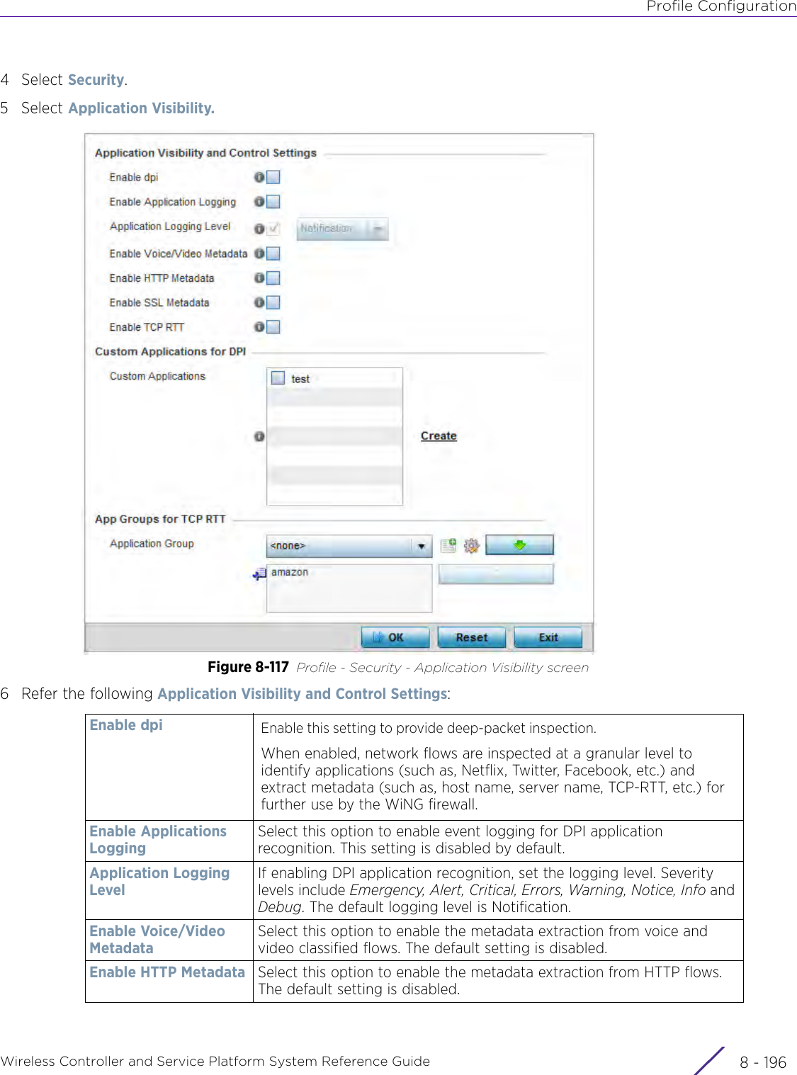 Profile ConfigurationWireless Controller and Service Platform System Reference Guide  8 - 1964Select Security.5Select Application Visibility.Figure 8-117 Profile - Security - Application Visibility screen6 Refer the following Application Visibility and Control Settings: Enable dpi Enable this setting to provide deep-packet inspection.When enabled, network flows are inspected at a granular level to identify applications (such as, Netflix, Twitter, Facebook, etc.) and extract metadata (such as, host name, server name, TCP-RTT, etc.) for further use by the WiNG firewall.Enable Applications LoggingSelect this option to enable event logging for DPI application recognition. This setting is disabled by default.Application Logging LevelIf enabling DPI application recognition, set the logging level. Severity levels include Emergency, Alert, Critical, Errors, Warning, Notice, Info and Debug. The default logging level is Notification.Enable Voice/Video MetadataSelect this option to enable the metadata extraction from voice and video classified flows. The default setting is disabled.Enable HTTP Metadata Select this option to enable the metadata extraction from HTTP flows. The default setting is disabled.