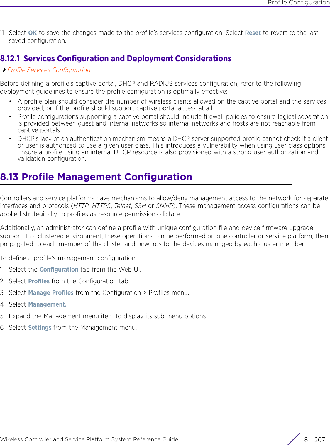 Profile ConfigurationWireless Controller and Service Platform System Reference Guide 8 - 20711 Select OK to save the changes made to the profile’s services configuration. Select Reset to revert to the last saved configuration.8.12.1  Services Configuration and Deployment ConsiderationsProfile Services ConfigurationBefore defining a profile’s captive portal, DHCP and RADIUS services configuration, refer to the following deployment guidelines to ensure the profile configuration is optimally effective: • A profile plan should consider the number of wireless clients allowed on the captive portal and the services provided, or if the profile should support captive portal access at all.• Profile configurations supporting a captive portal should include firewall policies to ensure logical separation is provided between guest and internal networks so internal networks and hosts are not reachable from captive portals.• DHCP’s lack of an authentication mechanism means a DHCP server supported profile cannot check if a client or user is authorized to use a given user class. This introduces a vulnerability when using user class options. Ensure a profile using an internal DHCP resource is also provisioned with a strong user authorization and validation configuration.8.13 Profile Management ConfigurationControllers and service platforms have mechanisms to allow/deny management access to the network for separate interfaces and protocols (HTTP, HTTPS, Telnet, SSH or SNMP). These management access configurations can be applied strategically to profiles as resource permissions dictate. Additionally, an administrator can define a profile with unique configuration file and device firmware upgrade support. In a clustered environment, these operations can be performed on one controller or service platform, then propagated to each member of the cluster and onwards to the devices managed by each cluster member.To define a profile’s management configuration:1 Select the Configuration tab from the Web UI.2Select Profiles from the Configuration tab.3Select Manage Profiles from the Configuration &gt; Profiles menu.4Select Management.5 Expand the Management menu item to display its sub menu options.6Select Settings from the Management menu.