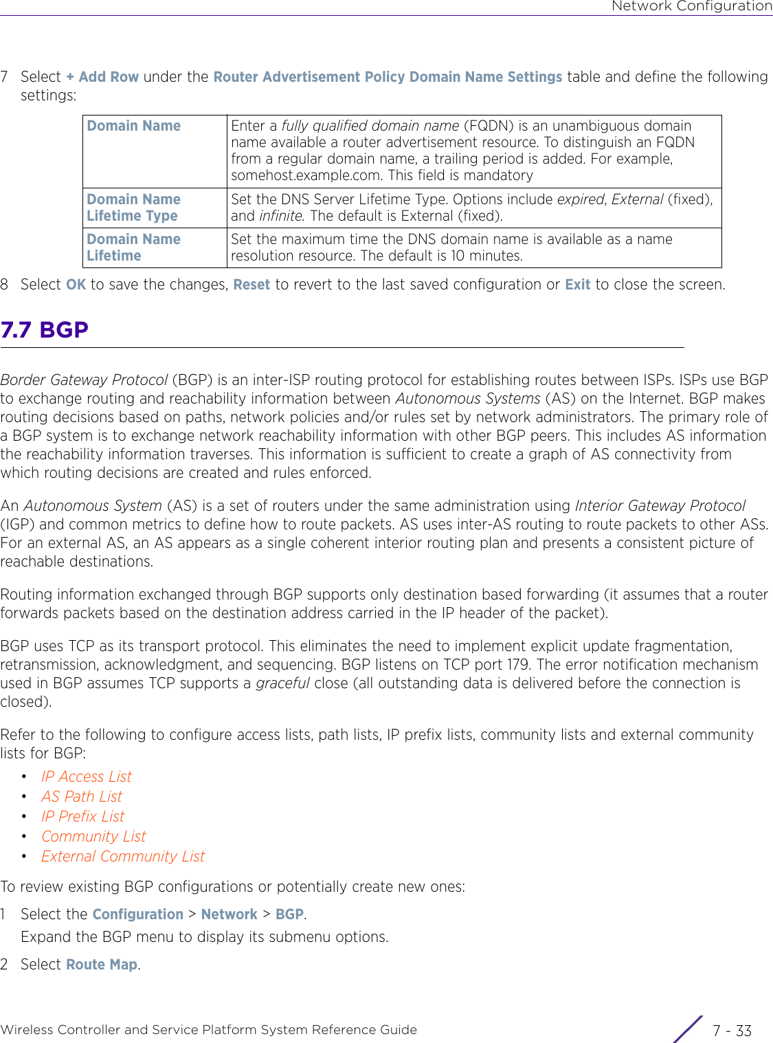 Network ConfigurationWireless Controller and Service Platform System Reference Guide 7 - 337Select + Add Row under the Router Advertisement Policy Domain Name Settings table and define the following settings:8Select OK to save the changes, Reset to revert to the last saved configuration or Exit to close the screen.7.7 BGPBorder Gateway Protocol (BGP) is an inter-ISP routing protocol for establishing routes between ISPs. ISPs use BGP to exchange routing and reachability information between Autonomous Systems (AS) on the Internet. BGP makes routing decisions based on paths, network policies and/or rules set by network administrators. The primary role of a BGP system is to exchange network reachability information with other BGP peers. This includes AS information the reachability information traverses. This information is sufficient to create a graph of AS connectivity from which routing decisions are created and rules enforced.An Autonomous System (AS) is a set of routers under the same administration using Interior Gateway Protocol (IGP) and common metrics to define how to route packets. AS uses inter-AS routing to route packets to other ASs. For an external AS, an AS appears as a single coherent interior routing plan and presents a consistent picture of reachable destinations.Routing information exchanged through BGP supports only destination based forwarding (it assumes that a router forwards packets based on the destination address carried in the IP header of the packet).BGP uses TCP as its transport protocol. This eliminates the need to implement explicit update fragmentation, retransmission, acknowledgment, and sequencing. BGP listens on TCP port 179. The error notification mechanism used in BGP assumes TCP supports a graceful close (all outstanding data is delivered before the connection is closed).Refer to the following to configure access lists, path lists, IP prefix lists, community lists and external community lists for BGP:•IP Access List•AS Path List•IP Prefix List•Community List•External Community ListTo review existing BGP configurations or potentially create new ones:1 Select the Configuration &gt; Network &gt; BGP.Expand the BGP menu to display its submenu options.2Select Route Map.Domain Name Enter a fully qualified domain name (FQDN) is an unambiguous domain name available a router advertisement resource. To distinguish an FQDN from a regular domain name, a trailing period is added. For example, somehost.example.com. This field is mandatoryDomain Name Lifetime TypeSet the DNS Server Lifetime Type. Options include expired, External (fixed), and infinite. The default is External (fixed).Domain Name Lifetime Set the maximum time the DNS domain name is available as a name resolution resource. The default is 10 minutes.