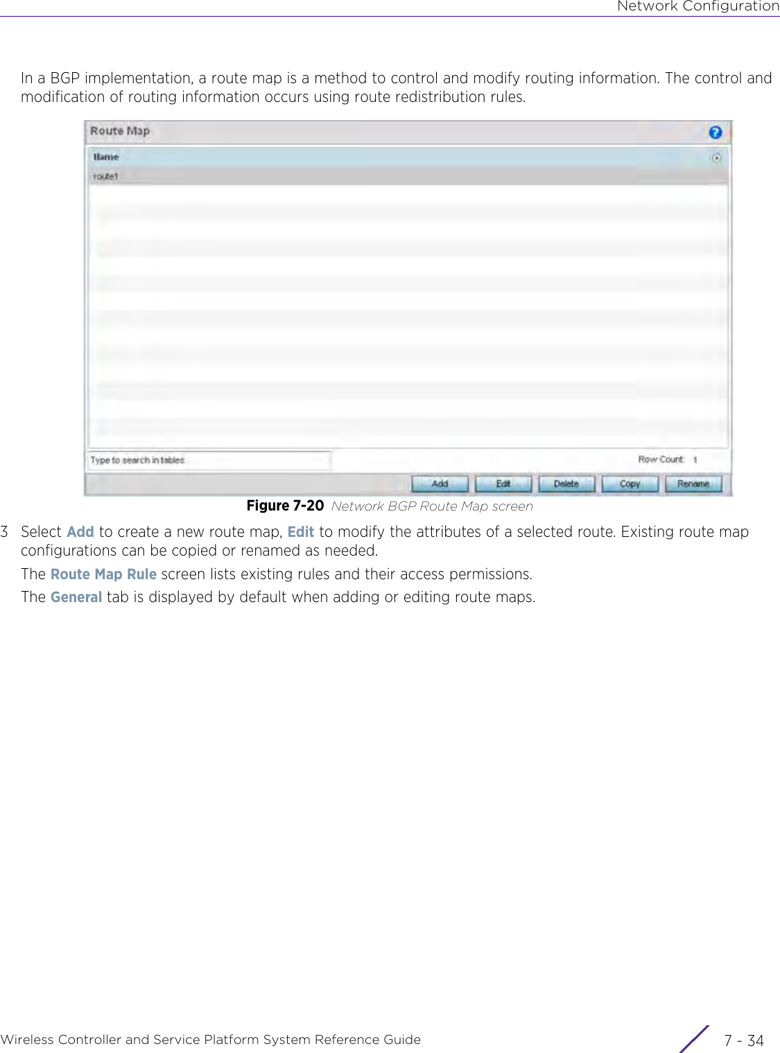 Network ConfigurationWireless Controller and Service Platform System Reference Guide  7 - 34In a BGP implementation, a route map is a method to control and modify routing information. The control and modification of routing information occurs using route redistribution rules.Figure 7-20 Network BGP Route Map screen3Select Add to create a new route map, Edit to modify the attributes of a selected route. Existing route map configurations can be copied or renamed as needed. The Route Map Rule screen lists existing rules and their access permissions.The General tab is displayed by default when adding or editing route maps.