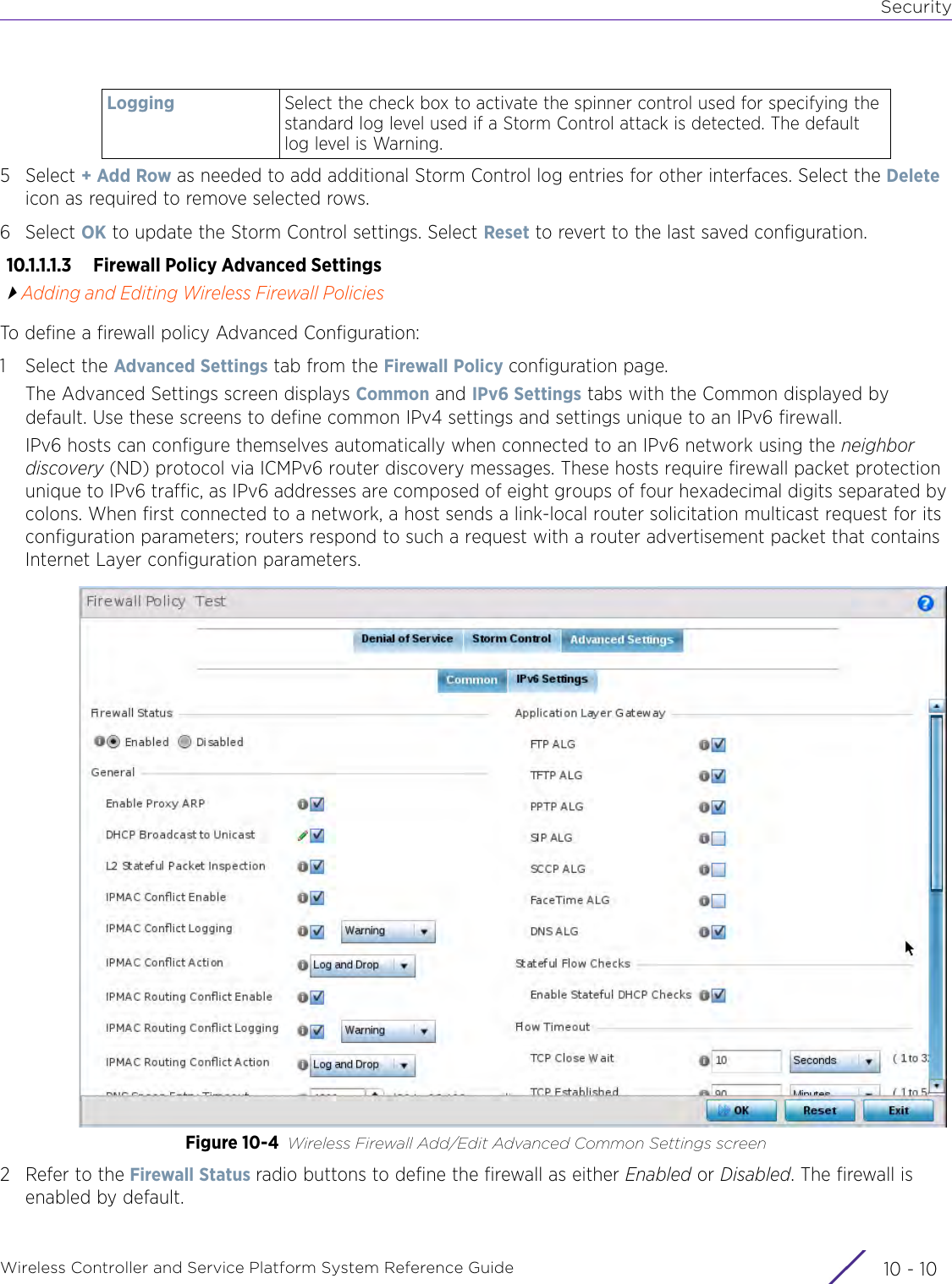 SecurityWireless Controller and Service Platform System Reference Guide  10 - 105Select + Add Row as needed to add additional Storm Control log entries for other interfaces. Select the Delete icon as required to remove selected rows.6Select OK to update the Storm Control settings. Select Reset to revert to the last saved configuration.10.1.1.1.3  Firewall Policy Advanced SettingsAdding and Editing Wireless Firewall PoliciesTo define a firewall policy Advanced Configuration:1 Select the Advanced Settings tab from the Firewall Policy configuration page.The Advanced Settings screen displays Common and IPv6 Settings tabs with the Common displayed by default. Use these screens to define common IPv4 settings and settings unique to an IPv6 firewall.IPv6 hosts can configure themselves automatically when connected to an IPv6 network using the neighbor discovery (ND) protocol via ICMPv6 router discovery messages. These hosts require firewall packet protection unique to IPv6 traffic, as IPv6 addresses are composed of eight groups of four hexadecimal digits separated by colons. When first connected to a network, a host sends a link-local router solicitation multicast request for its configuration parameters; routers respond to such a request with a router advertisement packet that contains Internet Layer configuration parameters.Figure 10-4 Wireless Firewall Add/Edit Advanced Common Settings screen2 Refer to the Firewall Status radio buttons to define the firewall as either Enabled or Disabled. The firewall is enabled by default.Logging Select the check box to activate the spinner control used for specifying the standard log level used if a Storm Control attack is detected. The default log level is Warning.