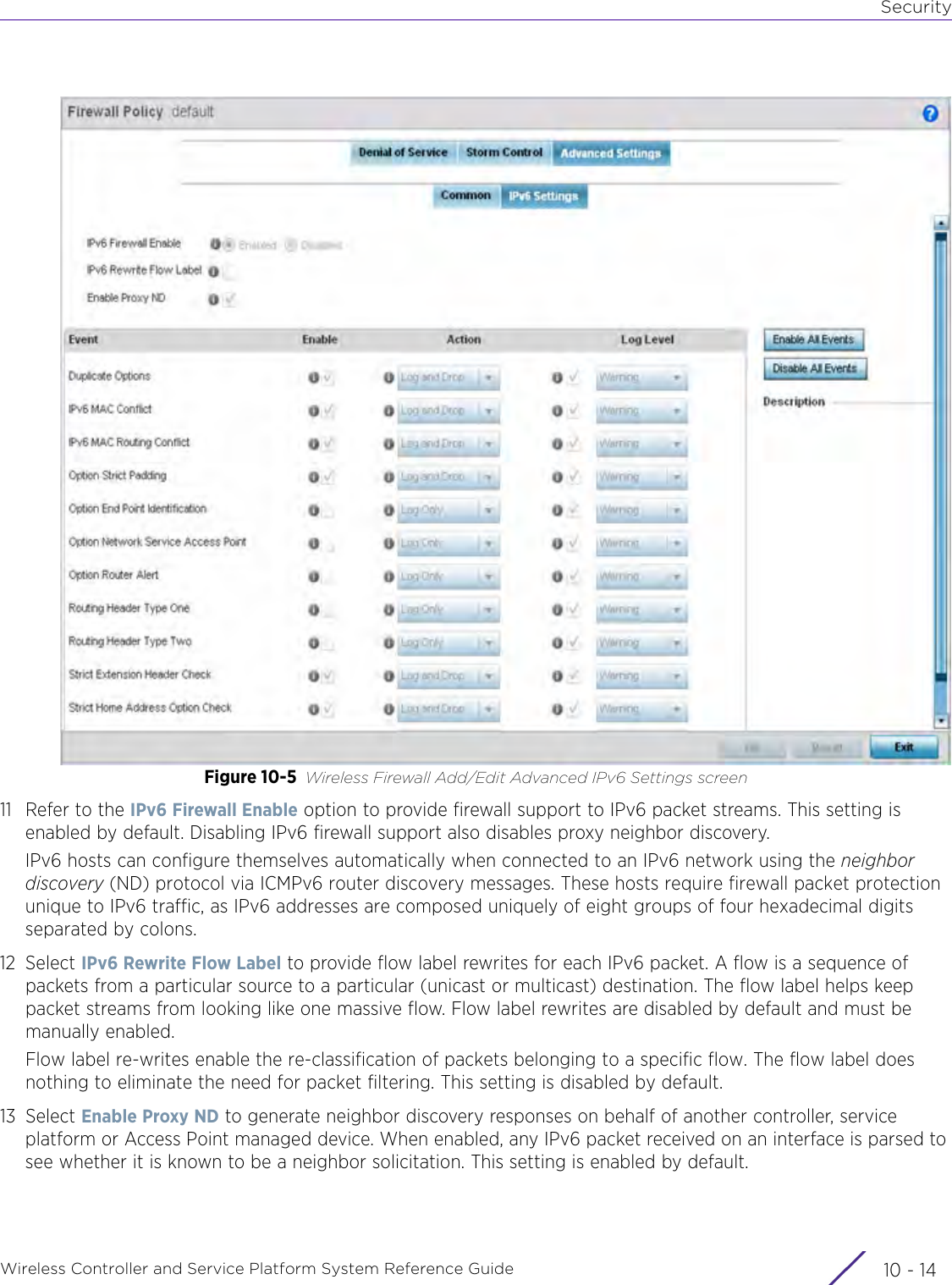 SecurityWireless Controller and Service Platform System Reference Guide  10 - 14Figure 10-5 Wireless Firewall Add/Edit Advanced IPv6 Settings screen11 Refer to the IPv6 Firewall Enable option to provide firewall support to IPv6 packet streams. This setting is enabled by default. Disabling IPv6 firewall support also disables proxy neighbor discovery. IPv6 hosts can configure themselves automatically when connected to an IPv6 network using the neighbor discovery (ND) protocol via ICMPv6 router discovery messages. These hosts require firewall packet protection unique to IPv6 traffic, as IPv6 addresses are composed uniquely of eight groups of four hexadecimal digits separated by colons.12 Select IPv6 Rewrite Flow Label to provide flow label rewrites for each IPv6 packet. A flow is a sequence of packets from a particular source to a particular (unicast or multicast) destination. The flow label helps keep packet streams from looking like one massive flow. Flow label rewrites are disabled by default and must be manually enabled.Flow label re-writes enable the re-classification of packets belonging to a specific flow. The flow label does nothing to eliminate the need for packet filtering. This setting is disabled by default.13 Select Enable Proxy ND to generate neighbor discovery responses on behalf of another controller, service platform or Access Point managed device. When enabled, any IPv6 packet received on an interface is parsed to see whether it is known to be a neighbor solicitation. This setting is enabled by default.